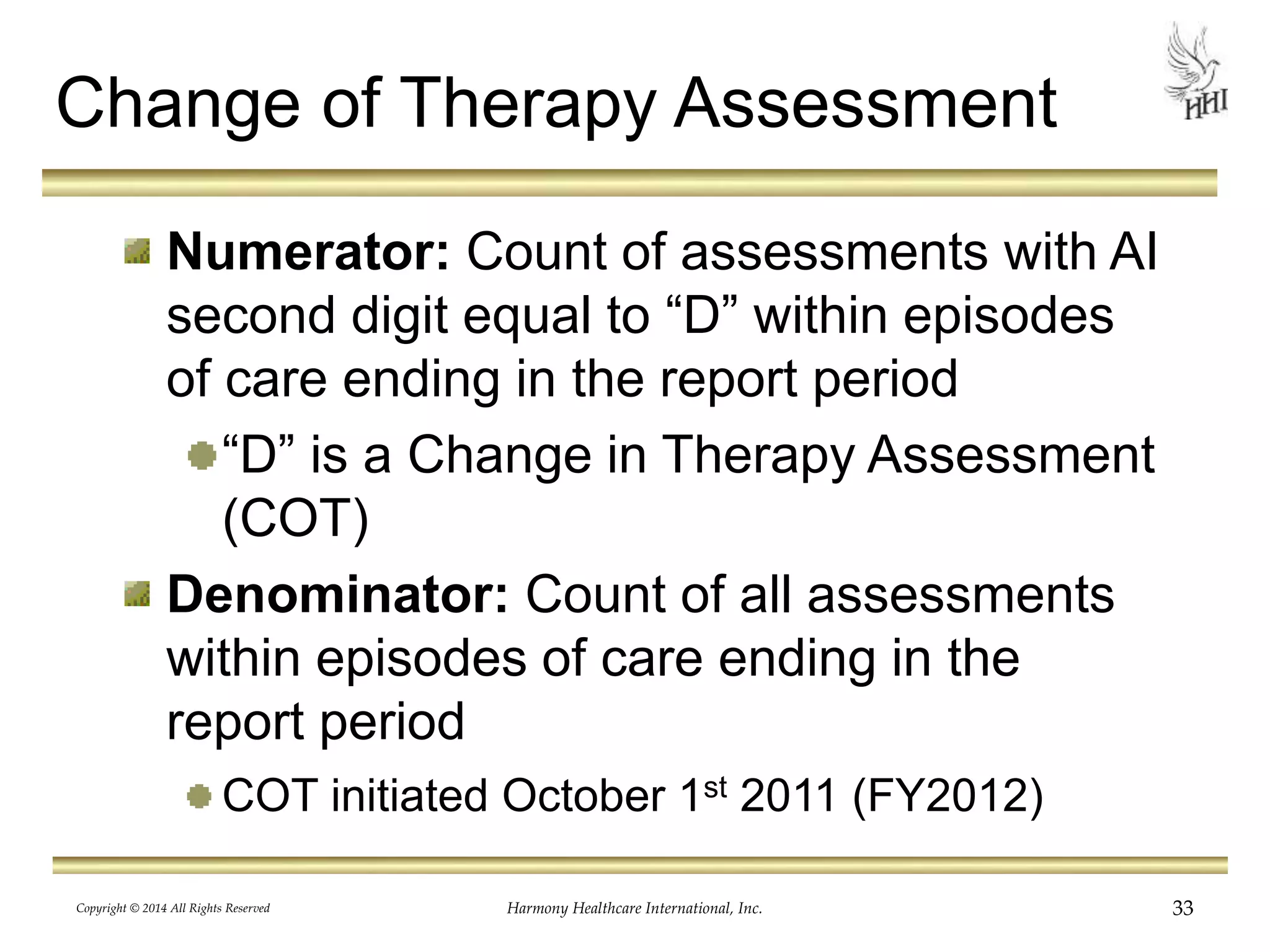 Change of Therapy Assessment 
Numerator: Count of assessments with AI 
second digit equal to “D” within episodes 
of care ending in the report period 
“D” is a Change in Therapy Assessment 
(COT) 
Denominator: Count of all assessments 
within episodes of care ending in the 
report period 
COT initiated October 1st 2011 (FY2012) 
Copyright © 2014 All Rights Reserved Harmony Healthcare International, Inc. 33 
 