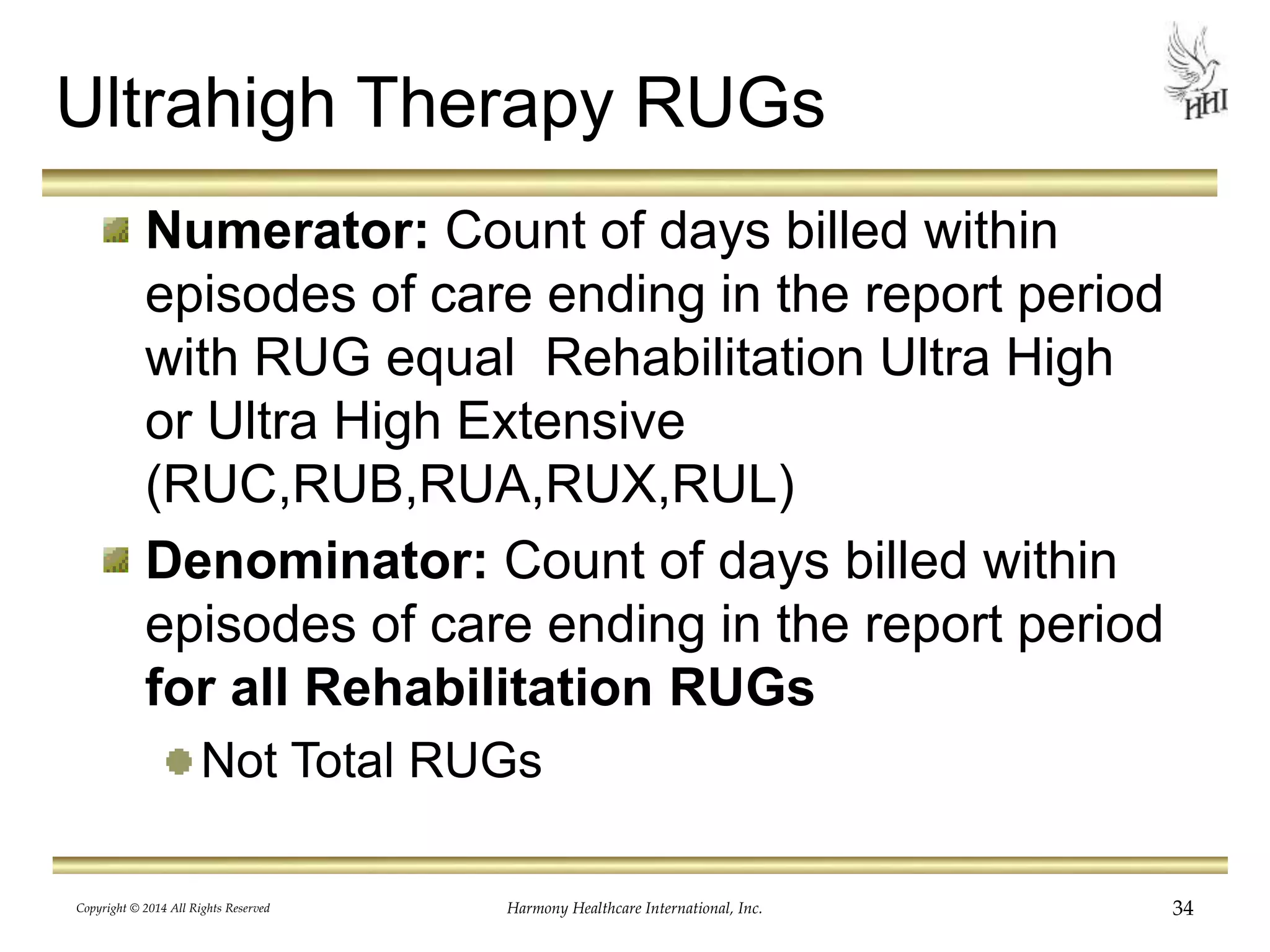 Ultrahigh Therapy RUGs 
Numerator: Count of days billed within 
episodes of care ending in the report period 
with RUG equal Rehabilitation Ultra High 
or Ultra High Extensive 
(RUC,RUB,RUA,RUX,RUL) 
Denominator: Count of days billed within 
episodes of care ending in the report period 
for all Rehabilitation RUGs 
Not Total RUGs 
Copyright © 2014 All Rights Reserved Harmony Healthcare International, Inc. 34 
 