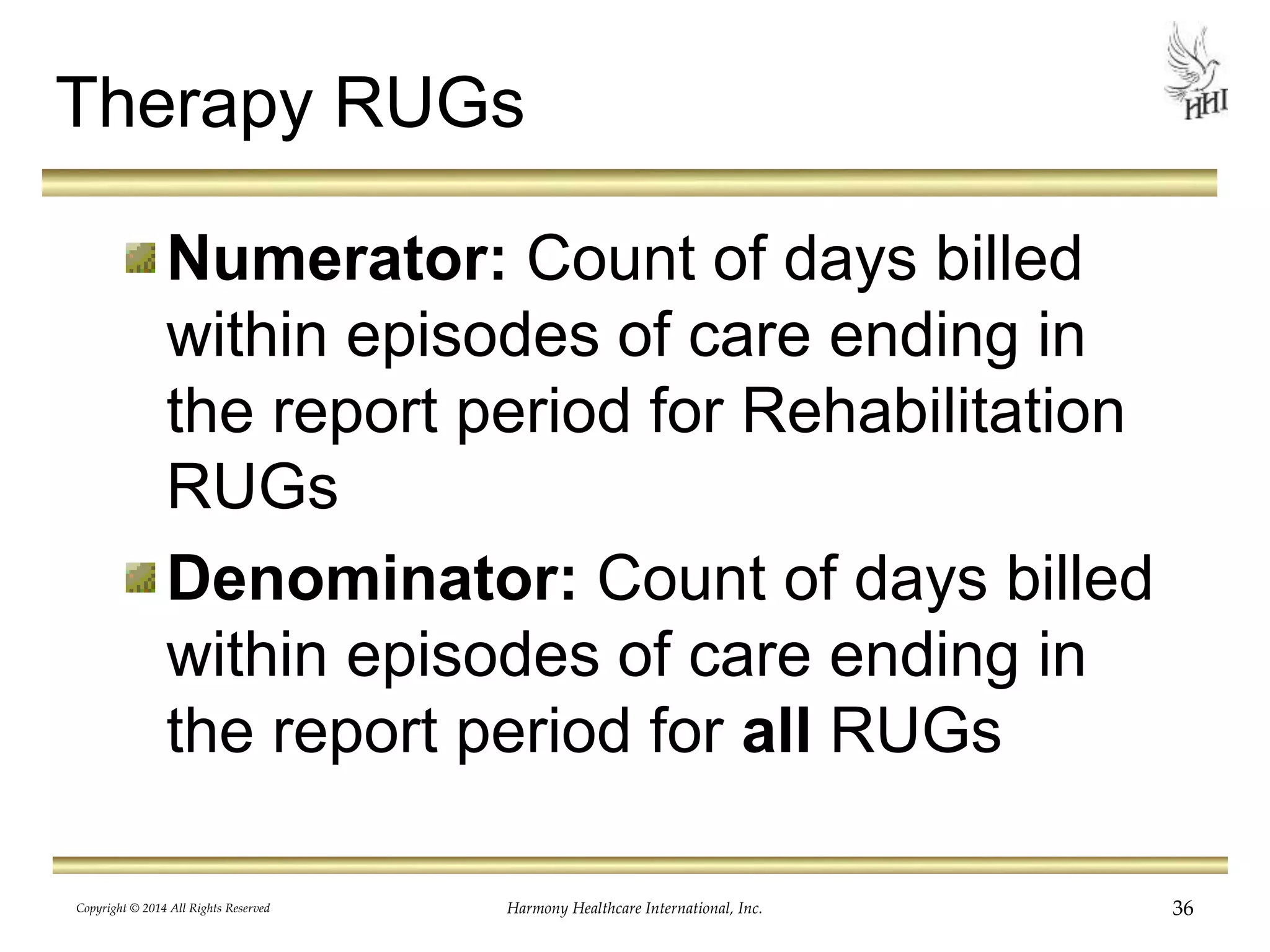 Therapy RUGs 
Numerator: Count of days billed 
within episodes of care ending in 
the report period for Rehabilitation 
RUGs 
Denominator: Count of days billed 
within episodes of care ending in 
the report period for all RUGs 
Copyright © 2014 All Rights Reserved Harmony Healthcare International, Inc. 36 
 