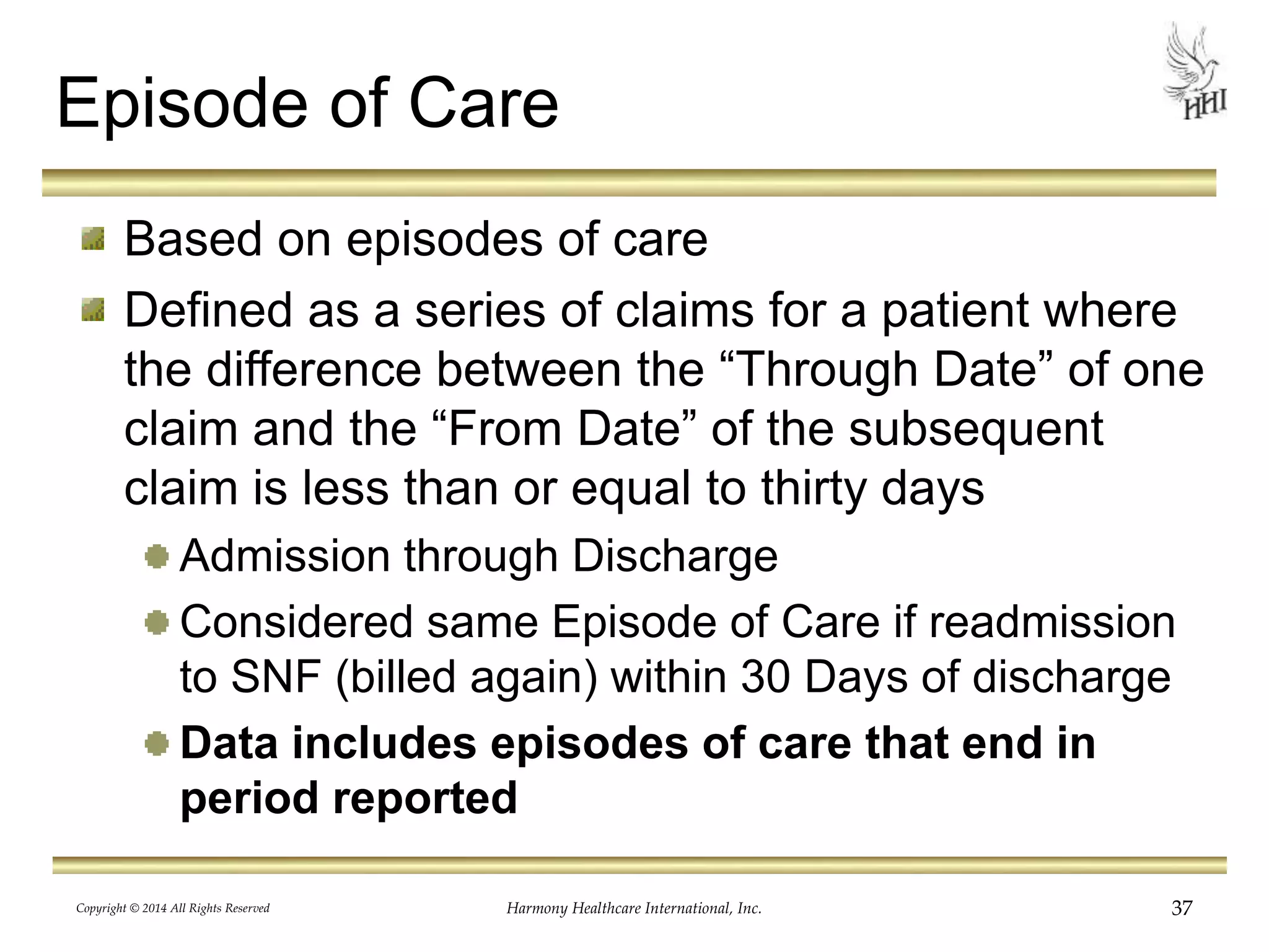 Episode of Care 
Based on episodes of care 
Defined as a series of claims for a patient where 
the difference between the “Through Date” of one 
claim and the “From Date” of the subsequent 
claim is less than or equal to thirty days 
Admission through Discharge 
Considered same Episode of Care if readmission 
to SNF (billed again) within 30 Days of discharge 
Data includes episodes of care that end in 
period reported 
Copyright © 2014 All Rights Reserved Harmony Healthcare International, Inc. 37 
 