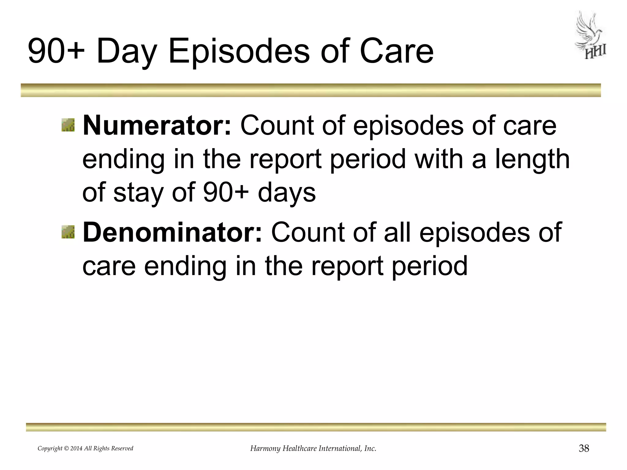 90+ Day Episodes of Care 
Numerator: Count of episodes of care 
ending in the report period with a length 
of stay of 90+ days 
Denominator: Count of all episodes of 
care ending in the report period 
Copyright © 2014 All Rights Reserved Harmony Healthcare International, Inc. 38 
 