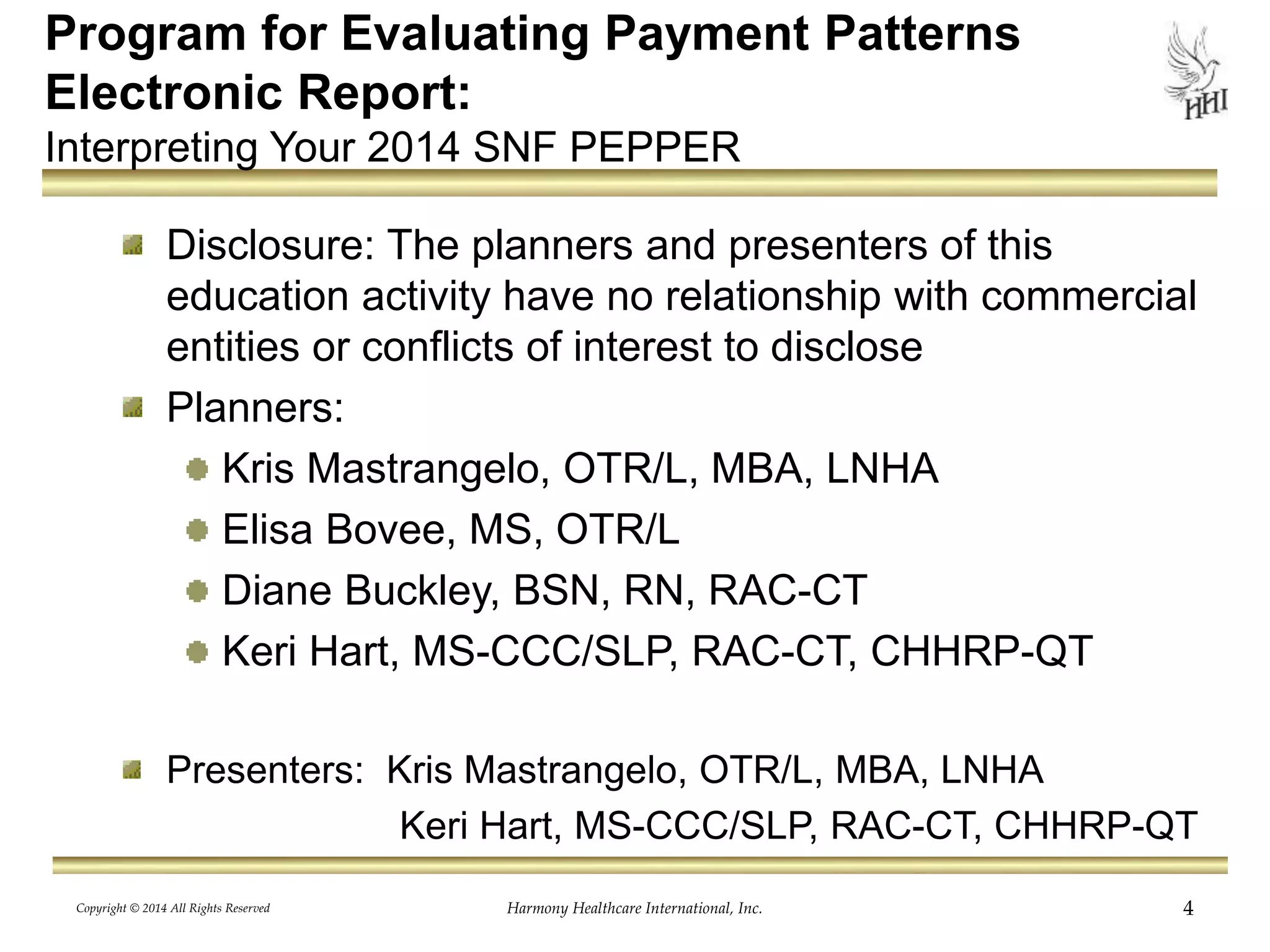 Program for Evaluating Payment Patterns 
Electronic Report: 
Interpreting Your 2014 SNF PEPPER 
Disclosure: The planners and presenters of this 
education activity have no relationship with commercial 
entities or conflicts of interest to disclose 
Planners: 
Kris Mastrangelo, OTR/L, MBA, LNHA 
Elisa Bovee, MS, OTR/L 
Diane Buckley, BSN, RN, RAC-CT 
Keri Hart, MS-CCC/SLP, RAC-CT, CHHRP-QT 
Presenters: Kris Mastrangelo, OTR/L, MBA, LNHA 
Keri Hart, MS-CCC/SLP, RAC-CT, CHHRP-QT 
Harmony Healthcare International, Inc. 4 
Copyright © 2014 All Rights Reserved 
 