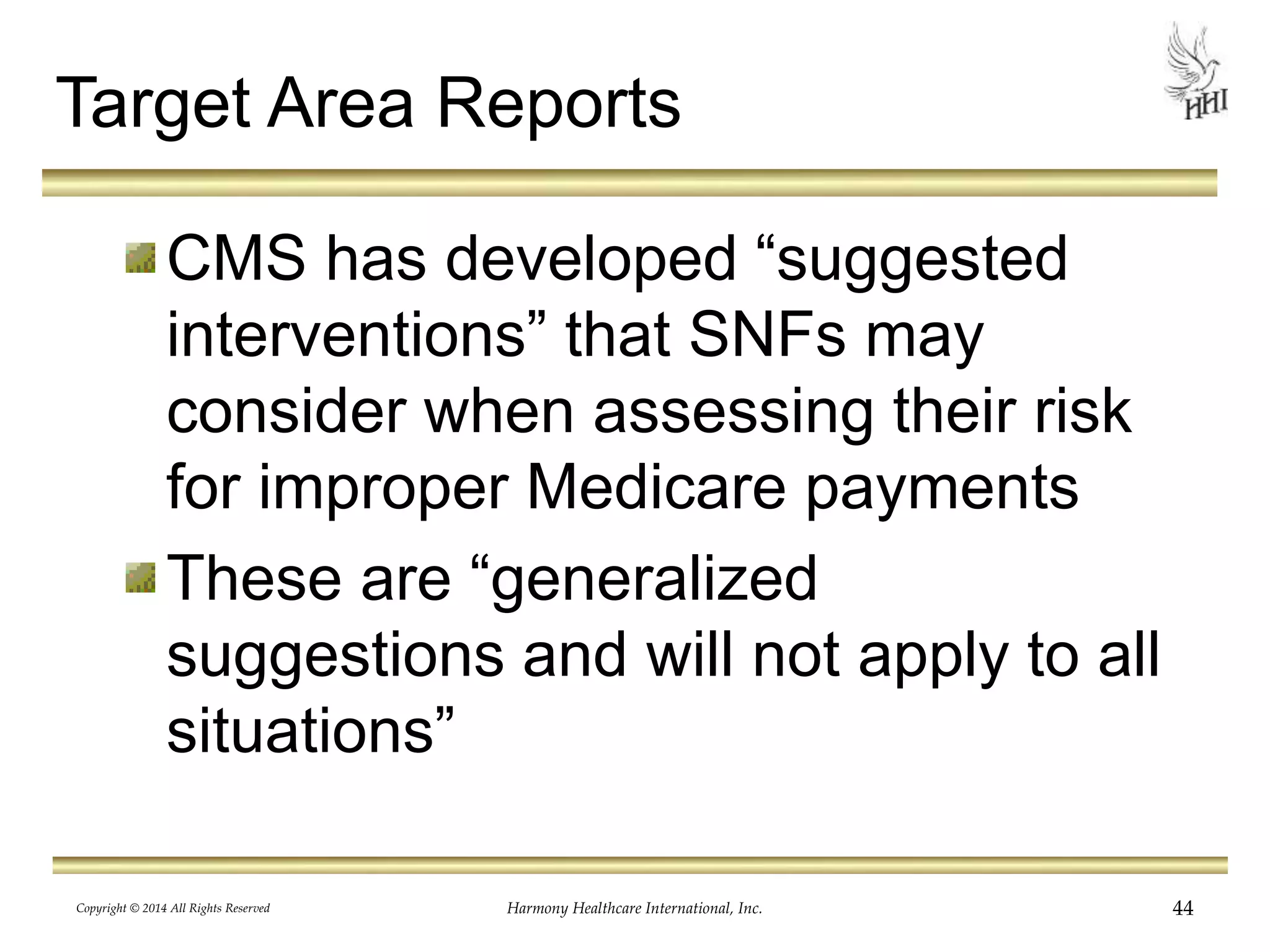 Target Area Reports 
CMS has developed “suggested 
interventions” that SNFs may 
consider when assessing their risk 
for improper Medicare payments 
These are “generalized 
suggestions and will not apply to all 
situations” 
Copyright © 2014 All Rights Reserved Harmony Healthcare International, Inc. 44 
 