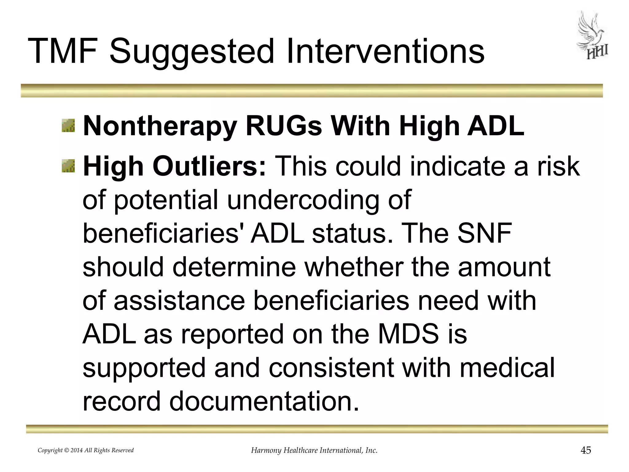 TMF Suggested Interventions 
Nontherapy RUGs With High ADL 
High Outliers: This could indicate a risk 
of potential undercoding of 
beneficiaries' ADL status. The SNF 
should determine whether the amount 
of assistance beneficiaries need with 
ADL as reported on the MDS is 
supported and consistent with medical 
record documentation. 
Copyright © 2014 All Rights Reserved Harmony Healthcare International, Inc. 45 
 