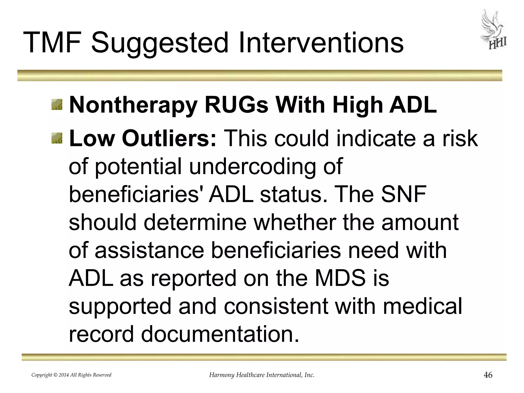 TMF Suggested Interventions 
Nontherapy RUGs With High ADL 
Low Outliers: This could indicate a risk 
of potential undercoding of 
beneficiaries' ADL status. The SNF 
should determine whether the amount 
of assistance beneficiaries need with 
ADL as reported on the MDS is 
supported and consistent with medical 
record documentation. 
Copyright © 2014 All Rights Reserved Harmony Healthcare International, Inc. 46 
 
