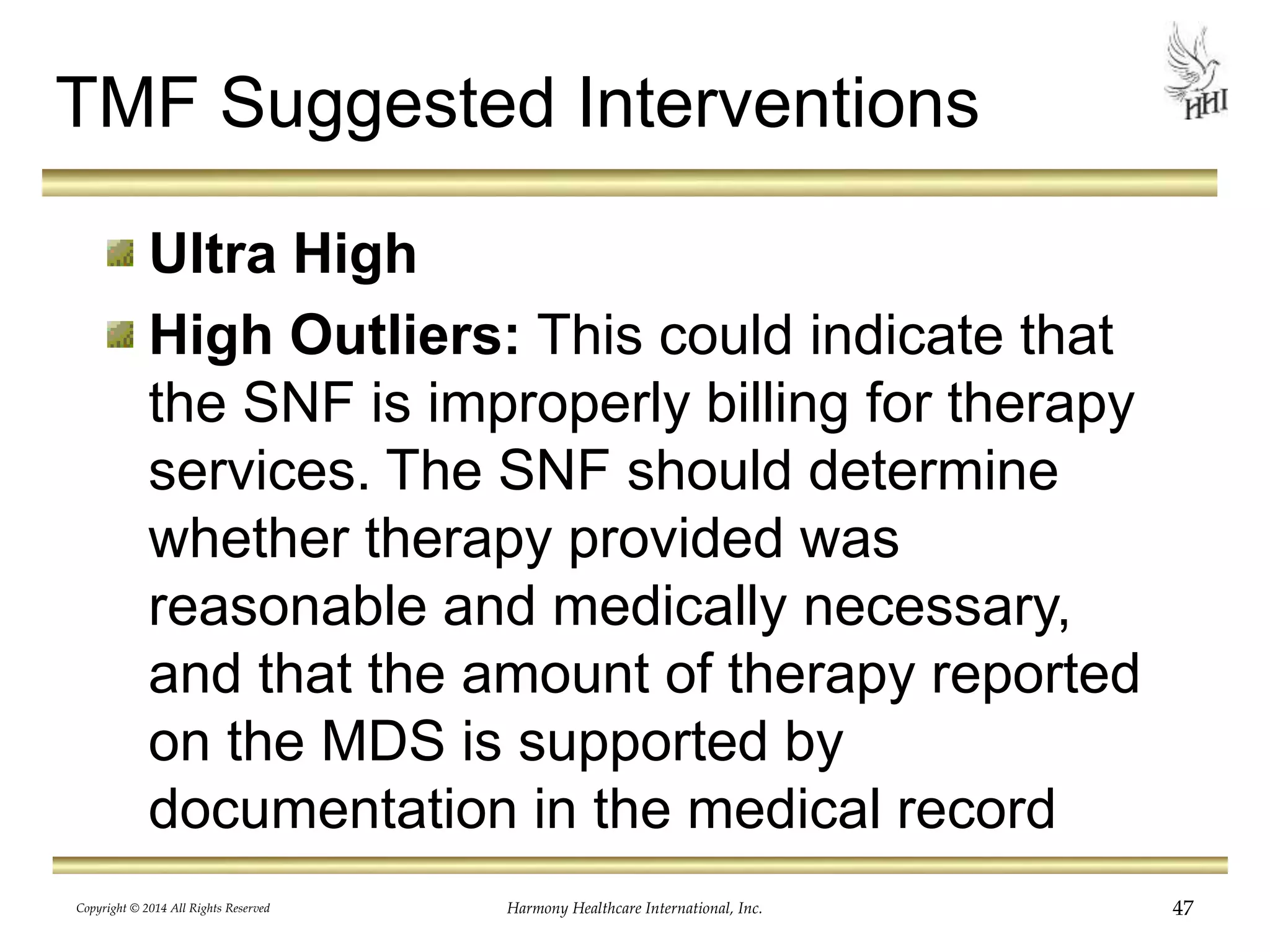 TMF Suggested Interventions 
Ultra High 
High Outliers: This could indicate that 
the SNF is improperly billing for therapy 
services. The SNF should determine 
whether therapy provided was 
reasonable and medically necessary, 
and that the amount of therapy reported 
on the MDS is supported by 
documentation in the medical record 
Copyright © 2014 All Rights Reserved Harmony Healthcare International, Inc. 47 
 