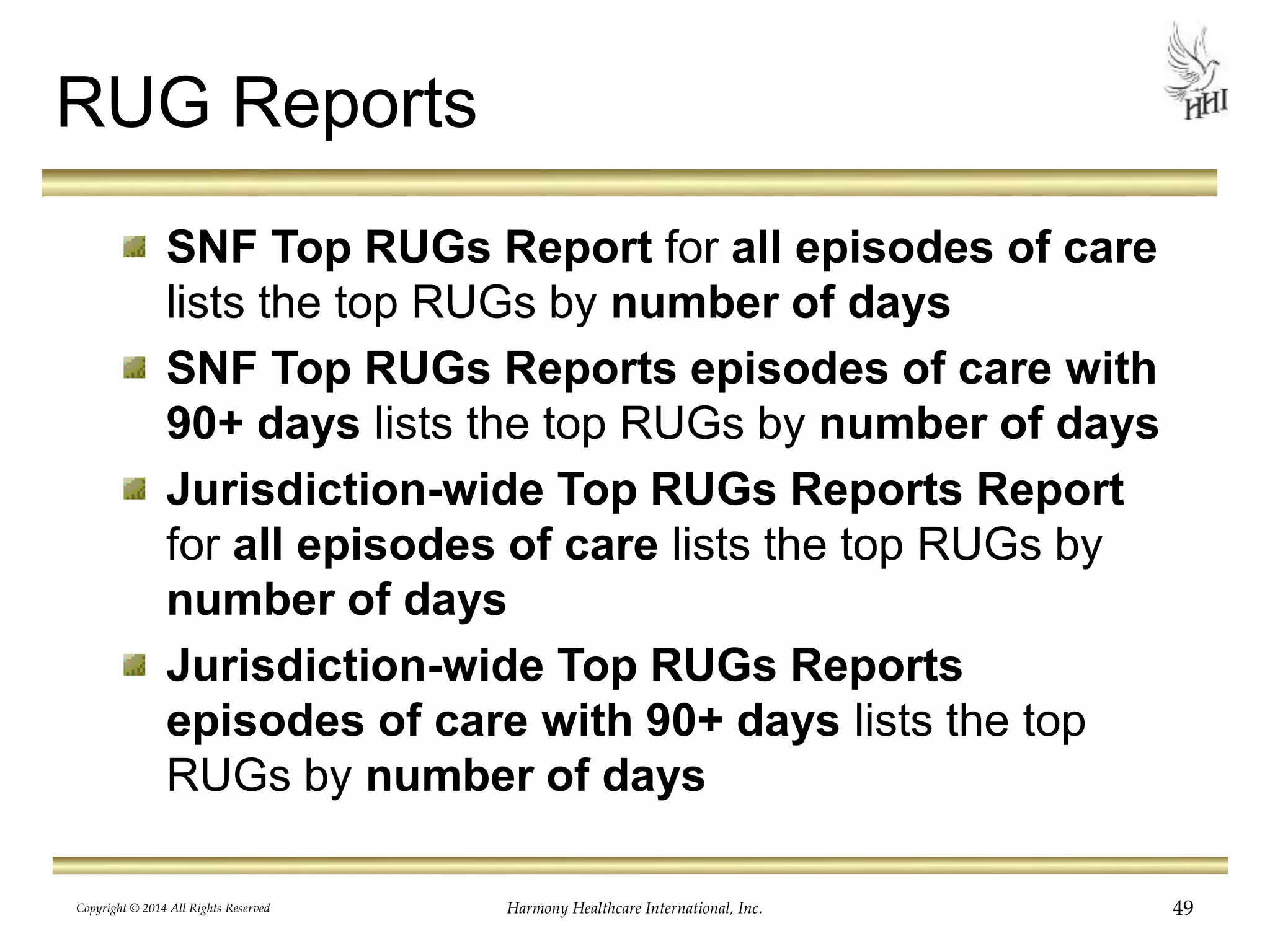 RUG Reports 
SNF Top RUGs Report for all episodes of care 
lists the top RUGs by number of days 
SNF Top RUGs Reports episodes of care with 
90+ days lists the top RUGs by number of days 
Jurisdiction-wide Top RUGs Reports Report 
for all episodes of care lists the top RUGs by 
number of days 
Jurisdiction-wide Top RUGs Reports 
episodes of care with 90+ days lists the top 
RUGs by number of days 
Copyright © 2014 All Rights Reserved Harmony Healthcare International, Inc. 49 
 