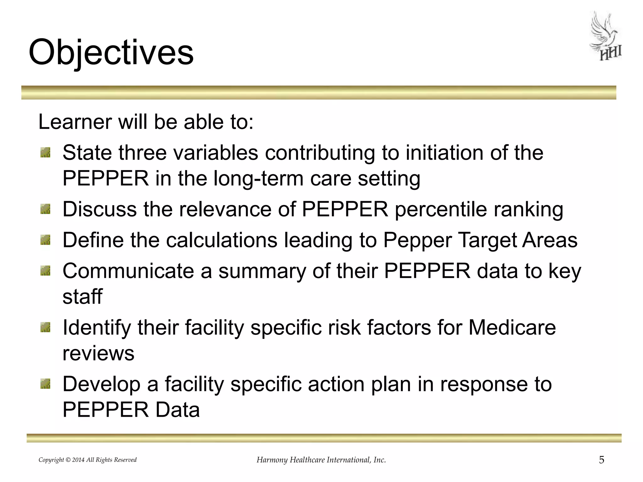 Objectives 
Learner will be able to: 
State three variables contributing to initiation of the 
PEPPER in the long-term care setting 
Discuss the relevance of PEPPER percentile ranking 
Define the calculations leading to Pepper Target Areas 
Communicate a summary of their PEPPER data to key 
staff 
Identify their facility specific risk factors for Medicare 
reviews 
Develop a facility specific action plan in response to 
PEPPER Data 
Copyright © 2014 All Rights Reserved Harmony Healthcare International, Inc. 5 
 