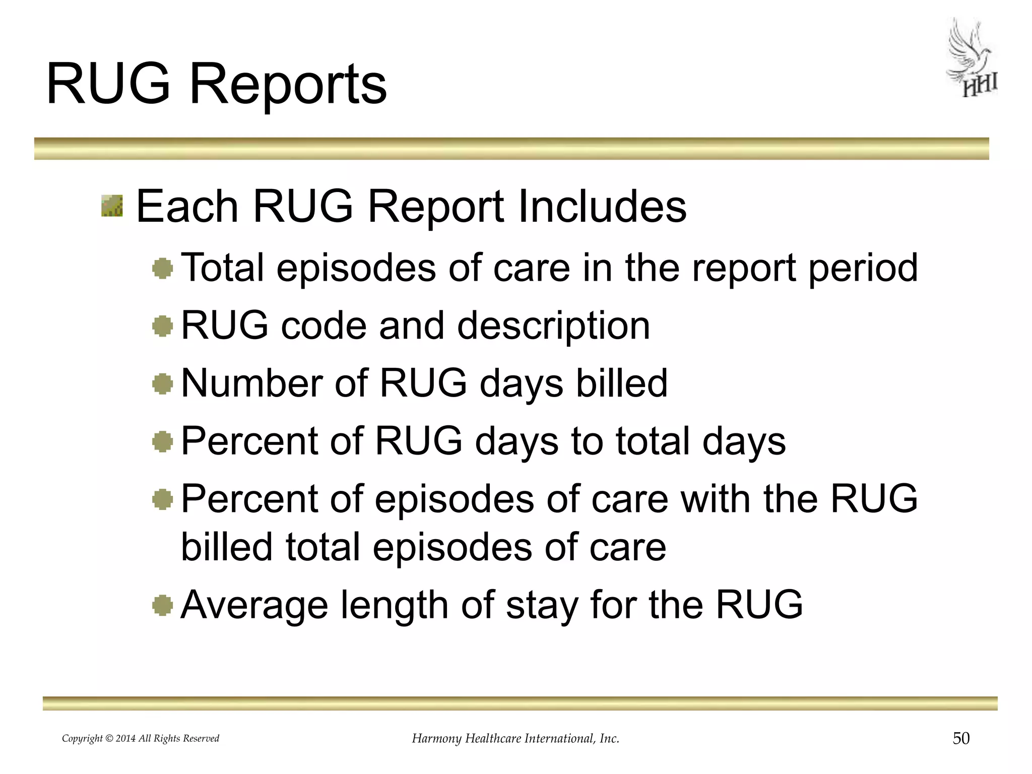 RUG Reports 
Each RUG Report Includes 
Total episodes of care in the report period 
RUG code and description 
Number of RUG days billed 
Percent of RUG days to total days 
Percent of episodes of care with the RUG 
billed total episodes of care 
Average length of stay for the RUG 
Copyright © 2014 All Rights Reserved Harmony Healthcare International, Inc. 50 
 