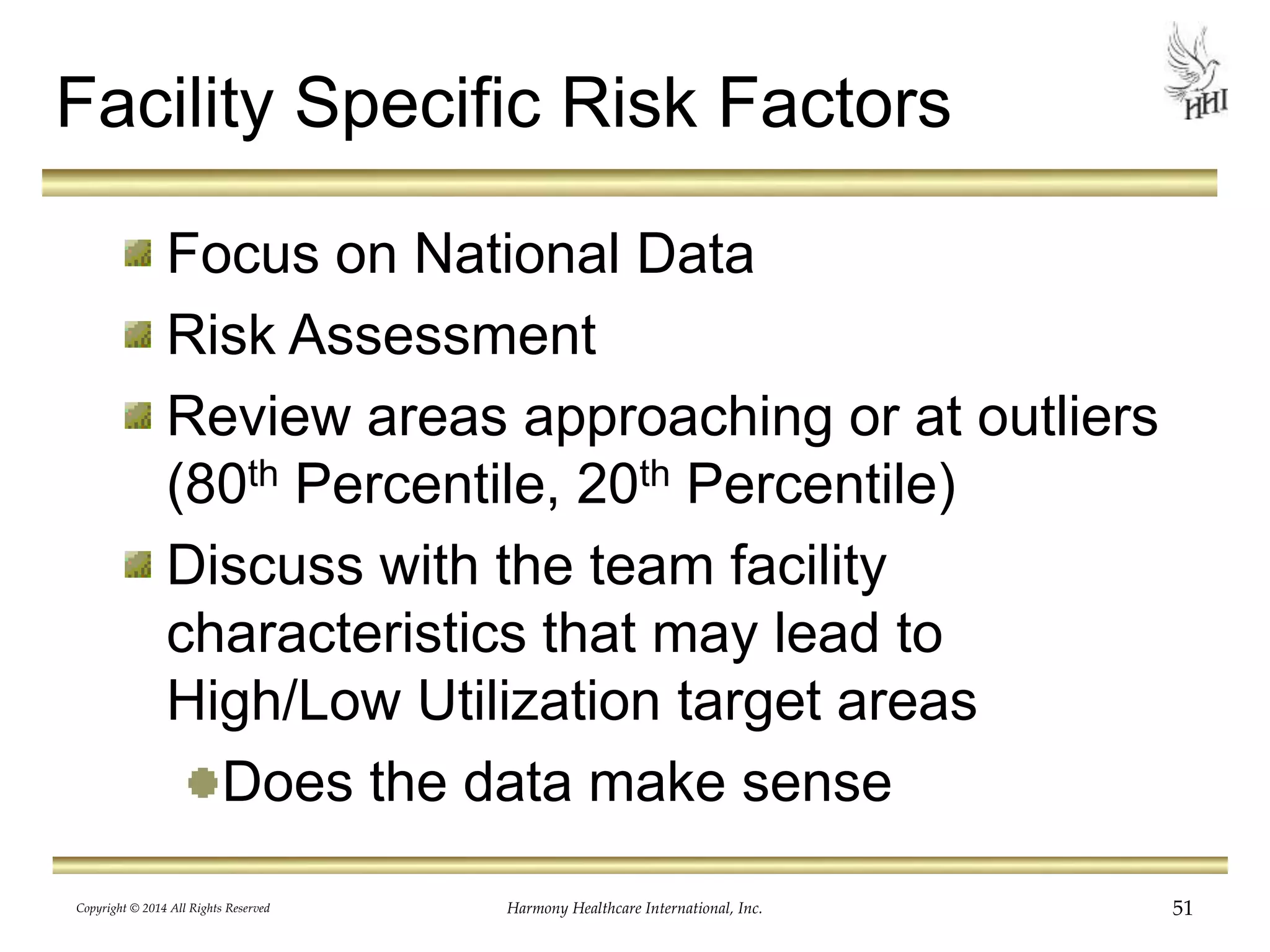 Facility Specific Risk Factors 
Focus on National Data 
Risk Assessment 
Review areas approaching or at outliers 
(80th Percentile, 20th Percentile) 
Discuss with the team facility 
characteristics that may lead to 
High/Low Utilization target areas 
Does the data make sense 
Copyright © 2014 All Rights Reserved Harmony Healthcare International, Inc. 51 
 
