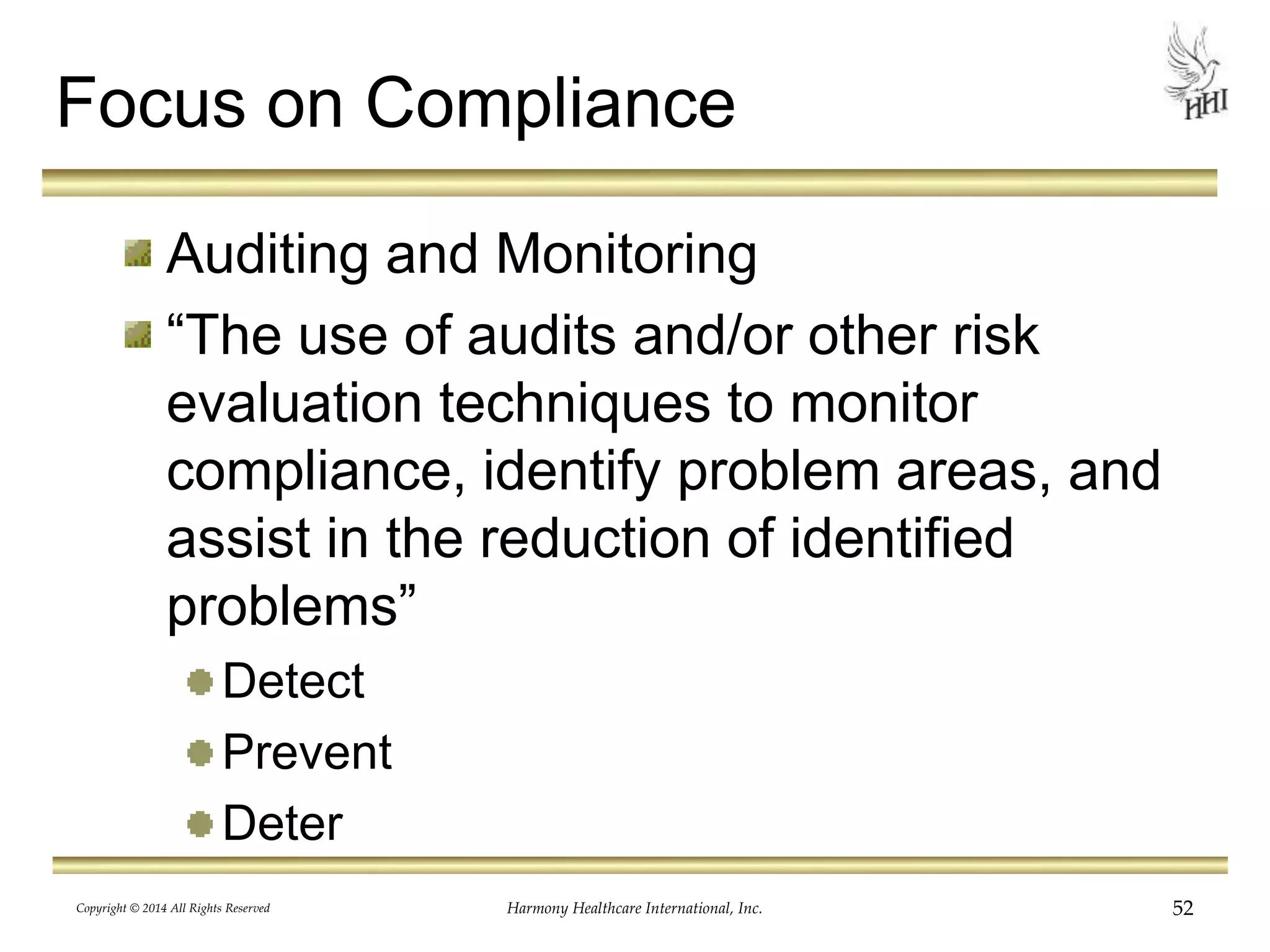 Focus on Compliance 
Auditing and Monitoring 
“The use of audits and/or other risk 
evaluation techniques to monitor 
compliance, identify problem areas, and 
assist in the reduction of identified 
problems” 
Detect 
Prevent 
Deter 
Copyright © 2014 All Rights Reserved Harmony Healthcare International, Inc. 52 
 