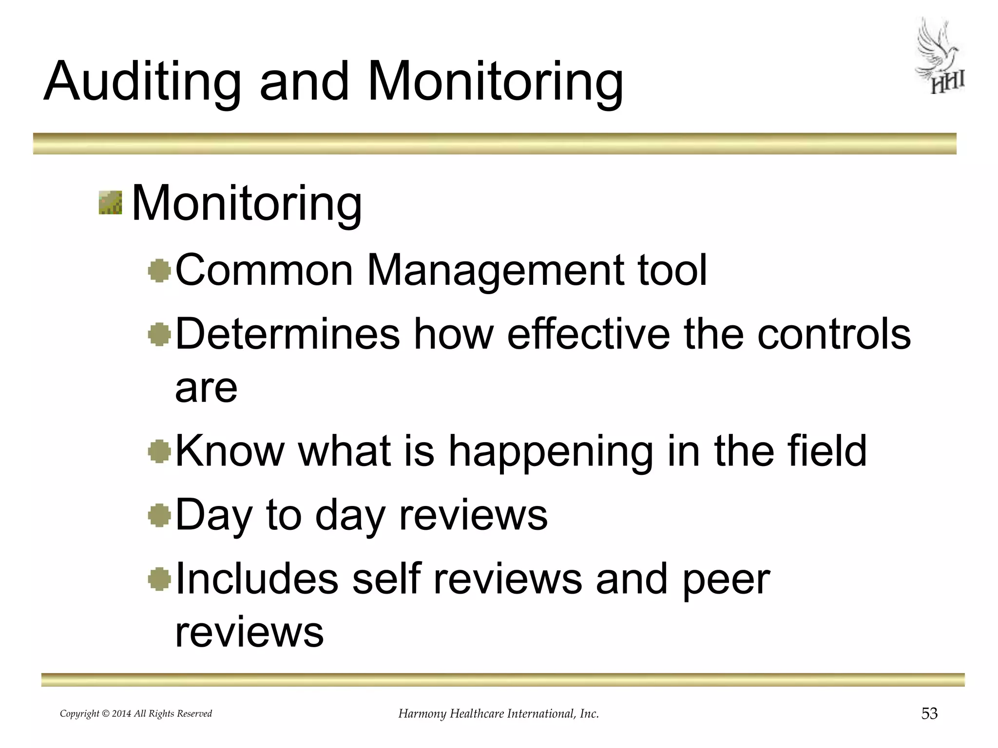 Auditing and Monitoring 
Monitoring 
Common Management tool 
Determines how effective the controls 
are 
Know what is happening in the field 
Day to day reviews 
Includes self reviews and peer 
reviews 
Copyright © 2014 All Rights Reserved Harmony Healthcare International, Inc. 53 
 