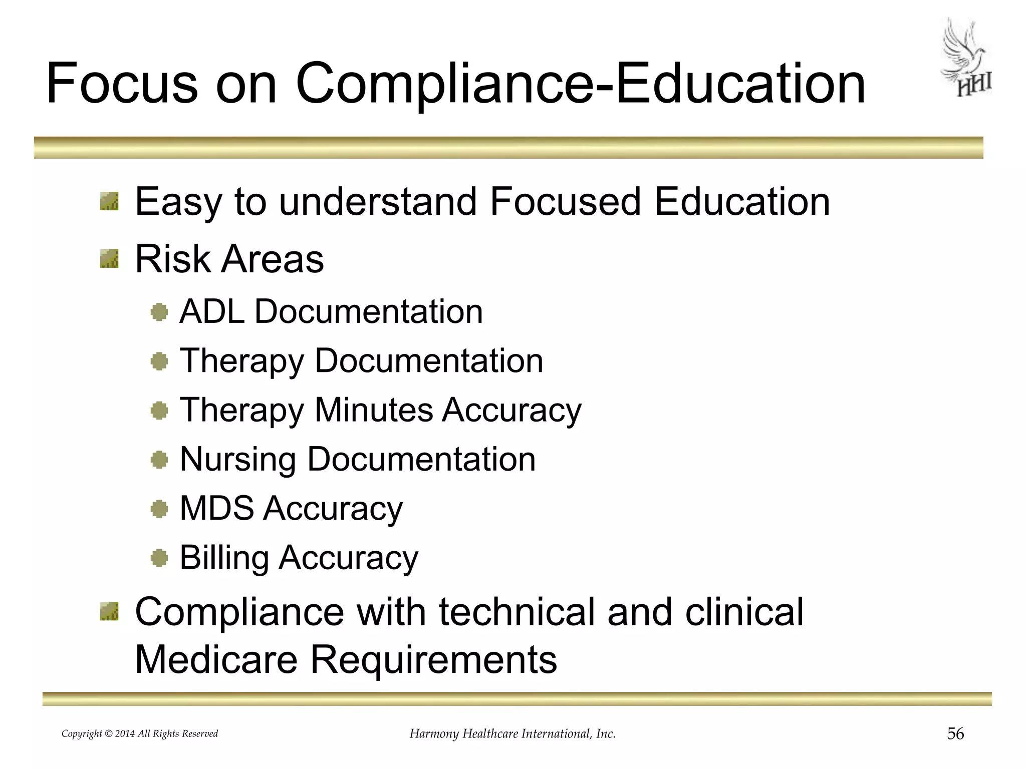 Focus on Compliance-Education 
Easy to understand Focused Education 
Risk Areas 
ADL Documentation 
Therapy Documentation 
Therapy Minutes Accuracy 
Nursing Documentation 
MDS Accuracy 
Billing Accuracy 
Compliance with technical and clinical 
Medicare Requirements 
Copyright © 2014 All Rights Reserved Harmony Healthcare International, Inc. 56 
 