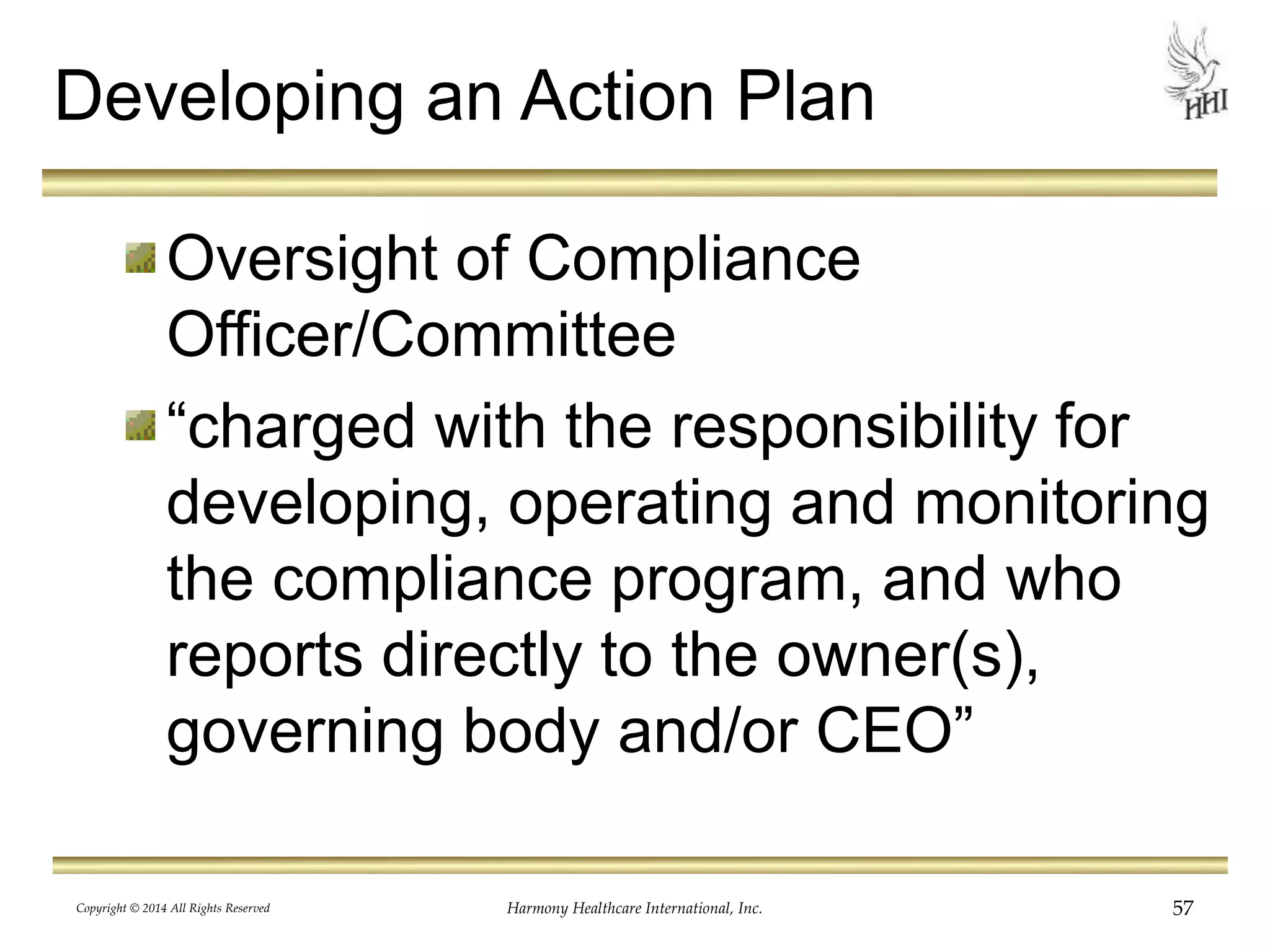 Developing an Action Plan 
Oversight of Compliance 
Officer/Committee 
“charged with the responsibility for 
developing, operating and monitoring 
the compliance program, and who 
reports directly to the owner(s), 
governing body and/or CEO” 
Copyright © 2014 All Rights Reserved Harmony Healthcare International, Inc. 57 
 