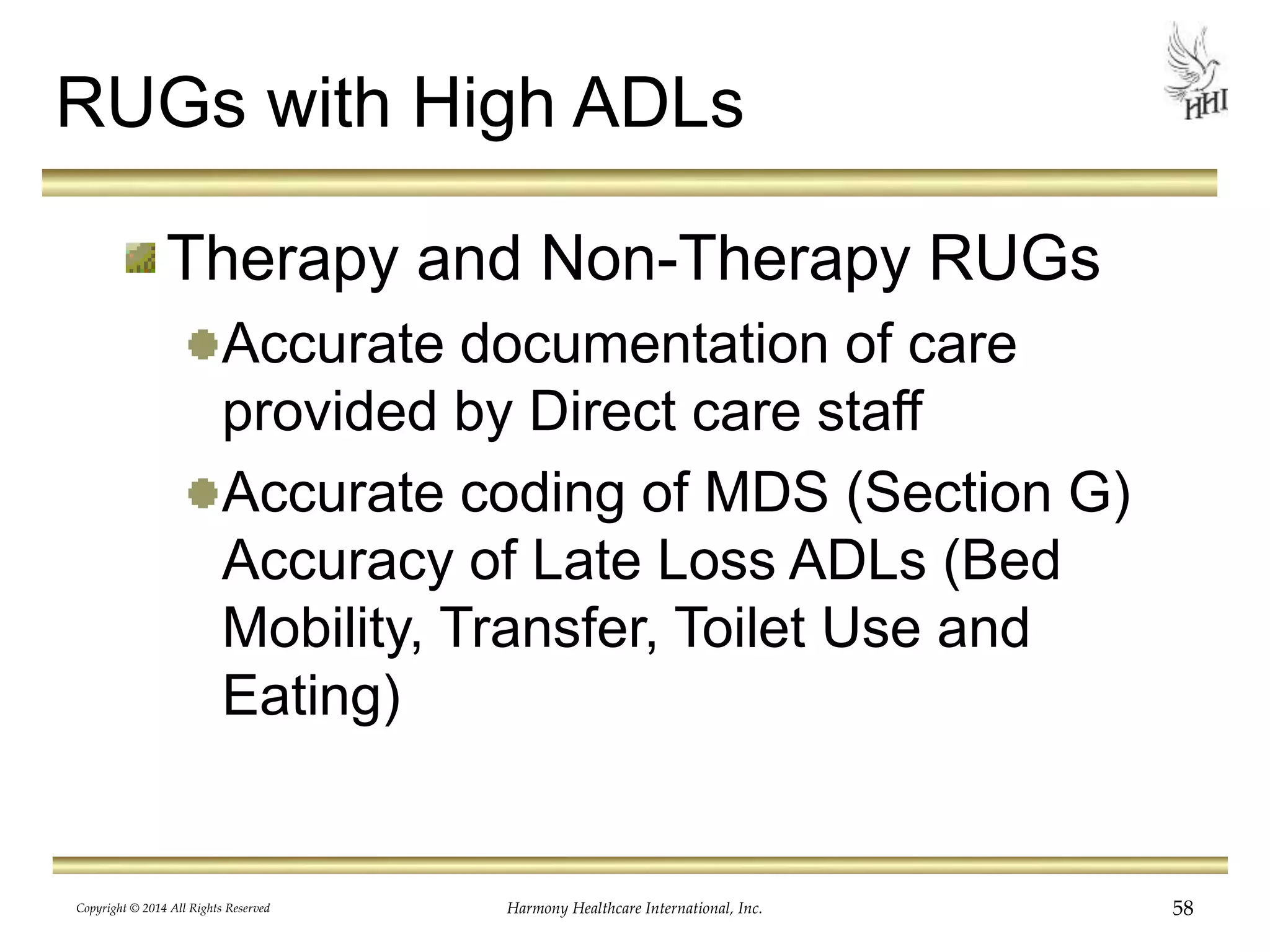 RUGs with High ADLs 
Therapy and Non-Therapy RUGs 
Accurate documentation of care 
provided by Direct care staff 
Accurate coding of MDS (Section G) 
Accuracy of Late Loss ADLs (Bed 
Mobility, Transfer, Toilet Use and 
Eating) 
Copyright © 2014 All Rights Reserved Harmony Healthcare International, Inc. 58 
 