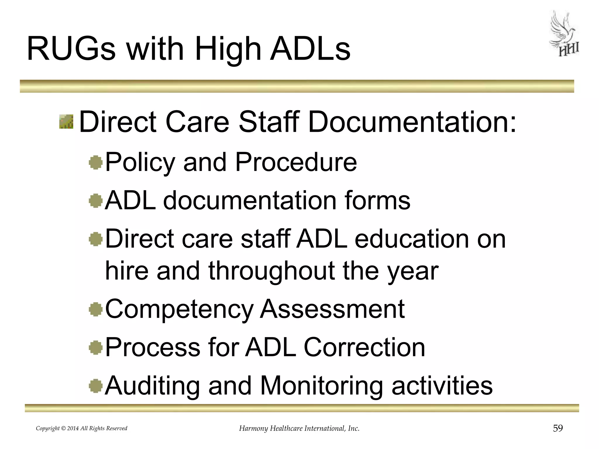 RUGs with High ADLs 
Direct Care Staff Documentation: 
Policy and Procedure 
ADL documentation forms 
Direct care staff ADL education on 
hire and throughout the year 
Competency Assessment 
Process for ADL Correction 
Auditing and Monitoring activities 
Copyright © 2014 All Rights Reserved Harmony Healthcare International, Inc. 59 
 