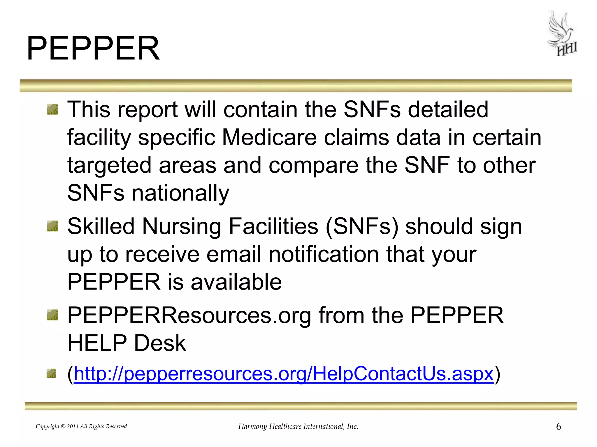PEPPER 
This report will contain the SNFs detailed 
facility specific Medicare claims data in certain 
targeted areas and compare the SNF to other 
SNFs nationally 
Skilled Nursing Facilities (SNFs) should sign 
up to receive email notification that your 
PEPPER is available 
PEPPERResources.org from the PEPPER 
HELP Desk 
(http://pepperresources.org/HelpContactUs.aspx) 
Copyright © 2014 All Rights Reserved Harmony Healthcare International, Inc. 6 
 
