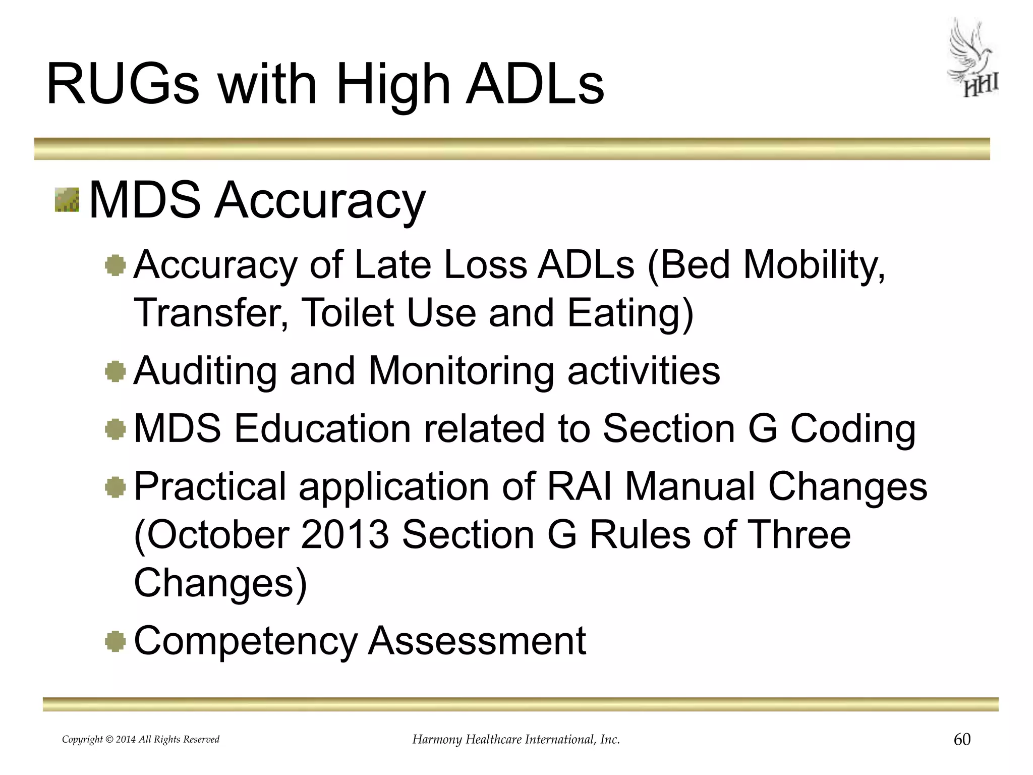 RUGs with High ADLs 
MDS Accuracy 
Accuracy of Late Loss ADLs (Bed Mobility, 
Transfer, Toilet Use and Eating) 
Auditing and Monitoring activities 
MDS Education related to Section G Coding 
Practical application of RAI Manual Changes 
(October 2013 Section G Rules of Three 
Changes) 
Competency Assessment 
Copyright © 2014 All Rights Reserved Harmony Healthcare International, Inc. 60 
 