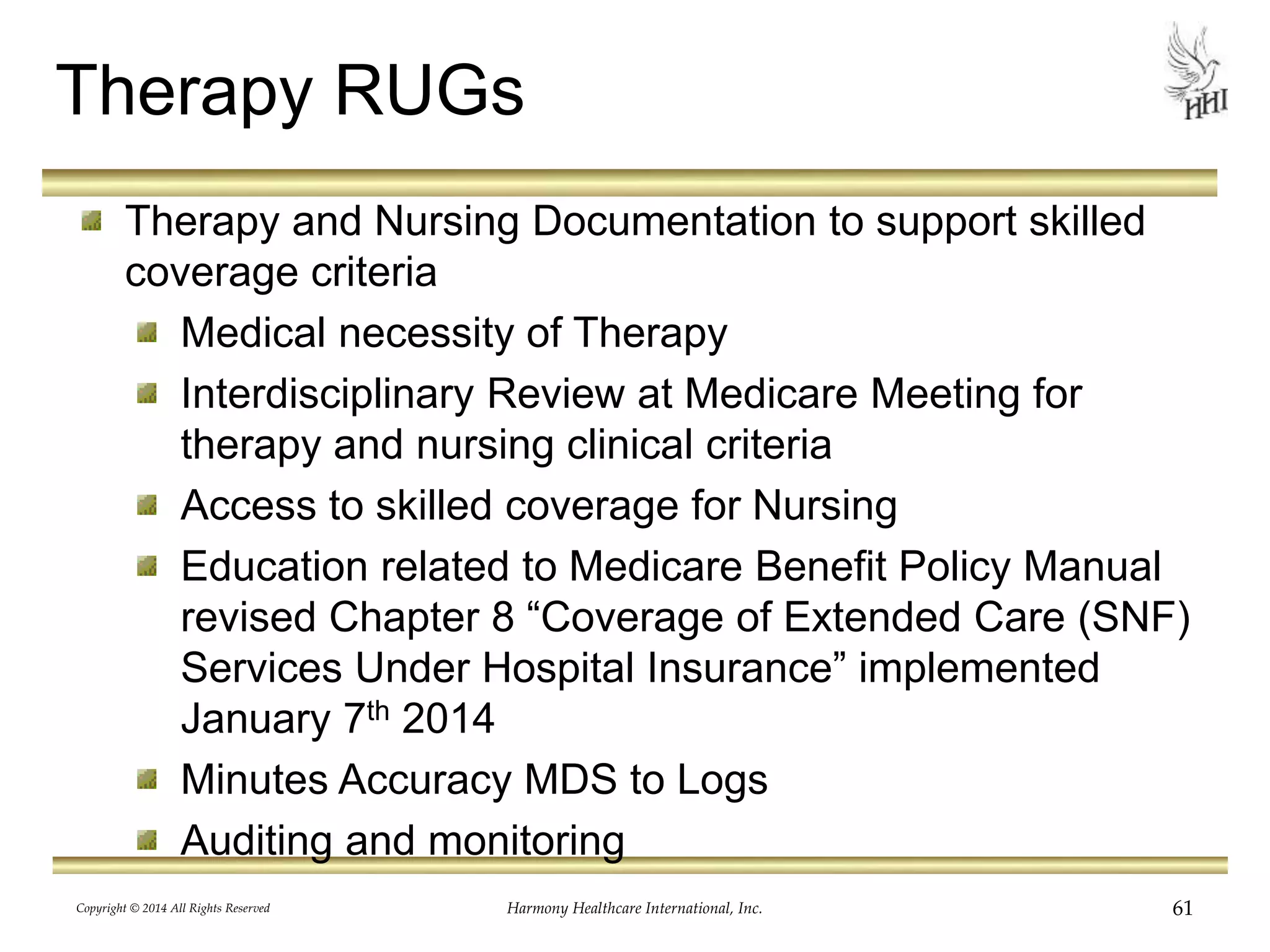 Therapy RUGs 
Therapy and Nursing Documentation to support skilled 
coverage criteria 
Medical necessity of Therapy 
Interdisciplinary Review at Medicare Meeting for 
therapy and nursing clinical criteria 
Access to skilled coverage for Nursing 
Education related to Medicare Benefit Policy Manual 
revised Chapter 8 “Coverage of Extended Care (SNF) 
Services Under Hospital Insurance” implemented 
January 7th 2014 
Minutes Accuracy MDS to Logs 
Auditing and monitoring 
Copyright © 2014 All Rights Reserved Harmony Healthcare International, Inc. 61 
 