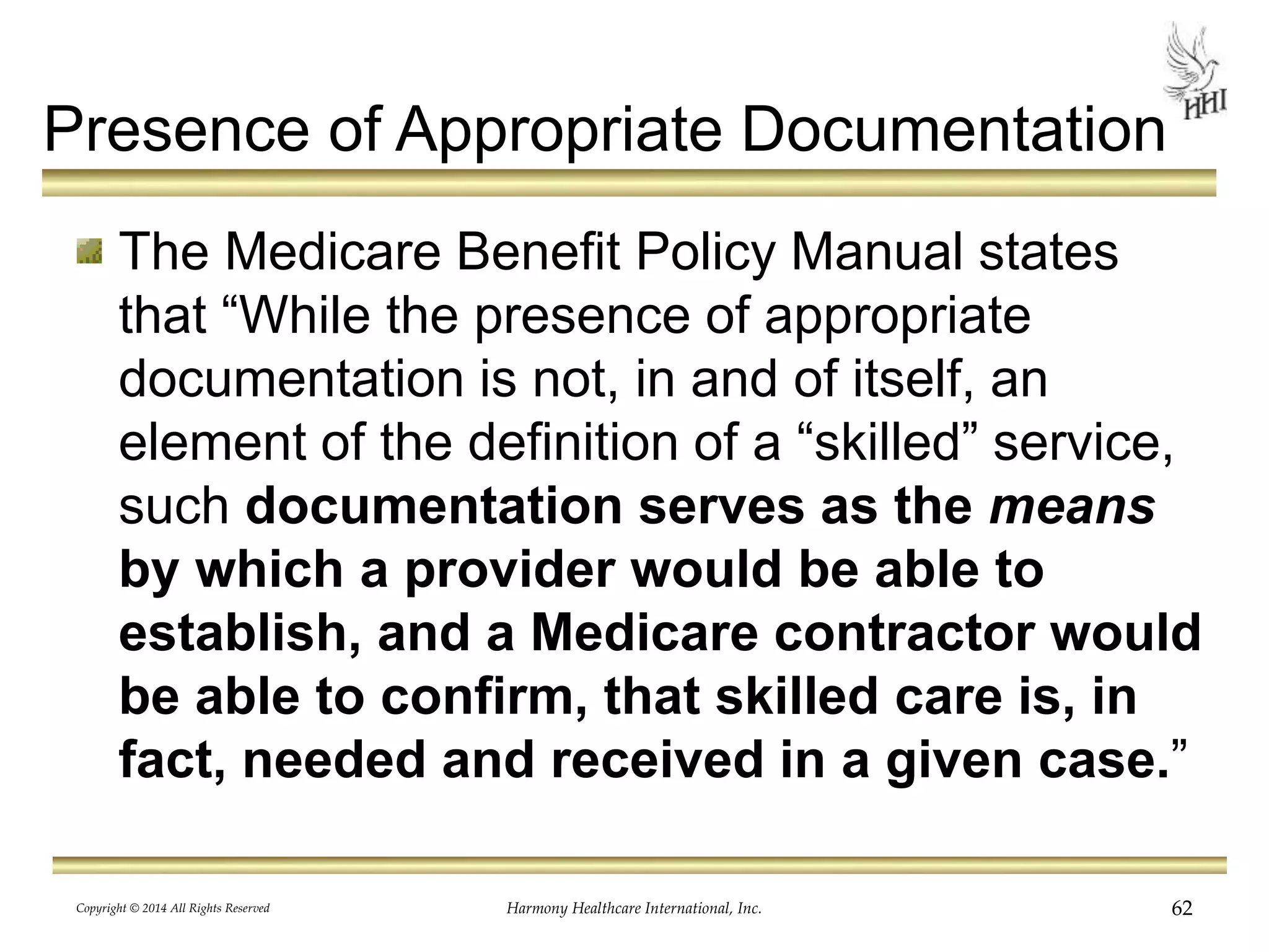 Presence of Appropriate Documentation 
The Medicare Benefit Policy Manual states 
that “While the presence of appropriate 
documentation is not, in and of itself, an 
element of the definition of a “skilled” service, 
such documentation serves as the means 
by which a provider would be able to 
establish, and a Medicare contractor would 
be able to confirm, that skilled care is, in 
fact, needed and received in a given case.” 
Copyright © 2014 All Rights Reserved Harmony Healthcare International, Inc. 62 
 