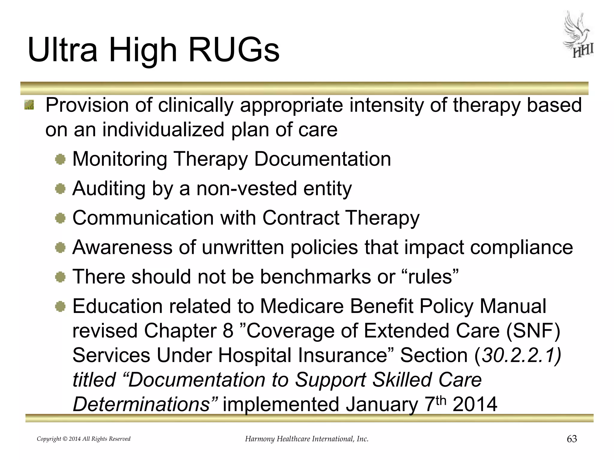Ultra High RUGs 
Provision of clinically appropriate intensity of therapy based 
on an individualized plan of care 
Monitoring Therapy Documentation 
Auditing by a non-vested entity 
Communication with Contract Therapy 
Awareness of unwritten policies that impact compliance 
There should not be benchmarks or “rules” 
Education related to Medicare Benefit Policy Manual 
revised Chapter 8 ”Coverage of Extended Care (SNF) 
Services Under Hospital Insurance” Section (30.2.2.1) 
titled “Documentation to Support Skilled Care 
Determinations” implemented January 7th 2014 
Copyright © 2014 All Rights Reserved Harmony Healthcare International, Inc. 63 
 