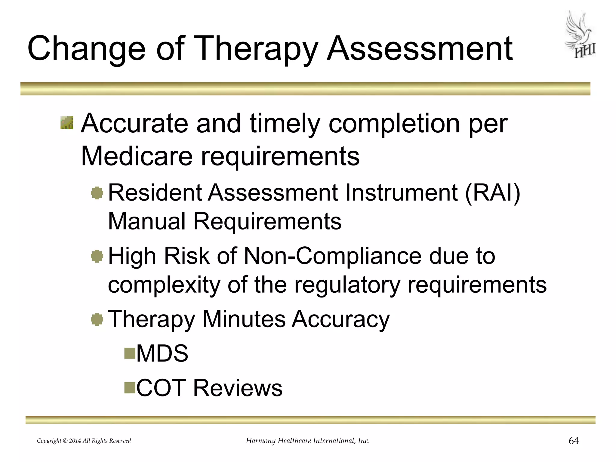 Change of Therapy Assessment 
Accurate and timely completion per 
Medicare requirements 
Resident Assessment Instrument (RAI) 
Manual Requirements 
High Risk of Non-Compliance due to 
complexity of the regulatory requirements 
Therapy Minutes Accuracy 
MDS 
COT Reviews 
Copyright © 2014 All Rights Reserved Harmony Healthcare International, Inc. 64 
 