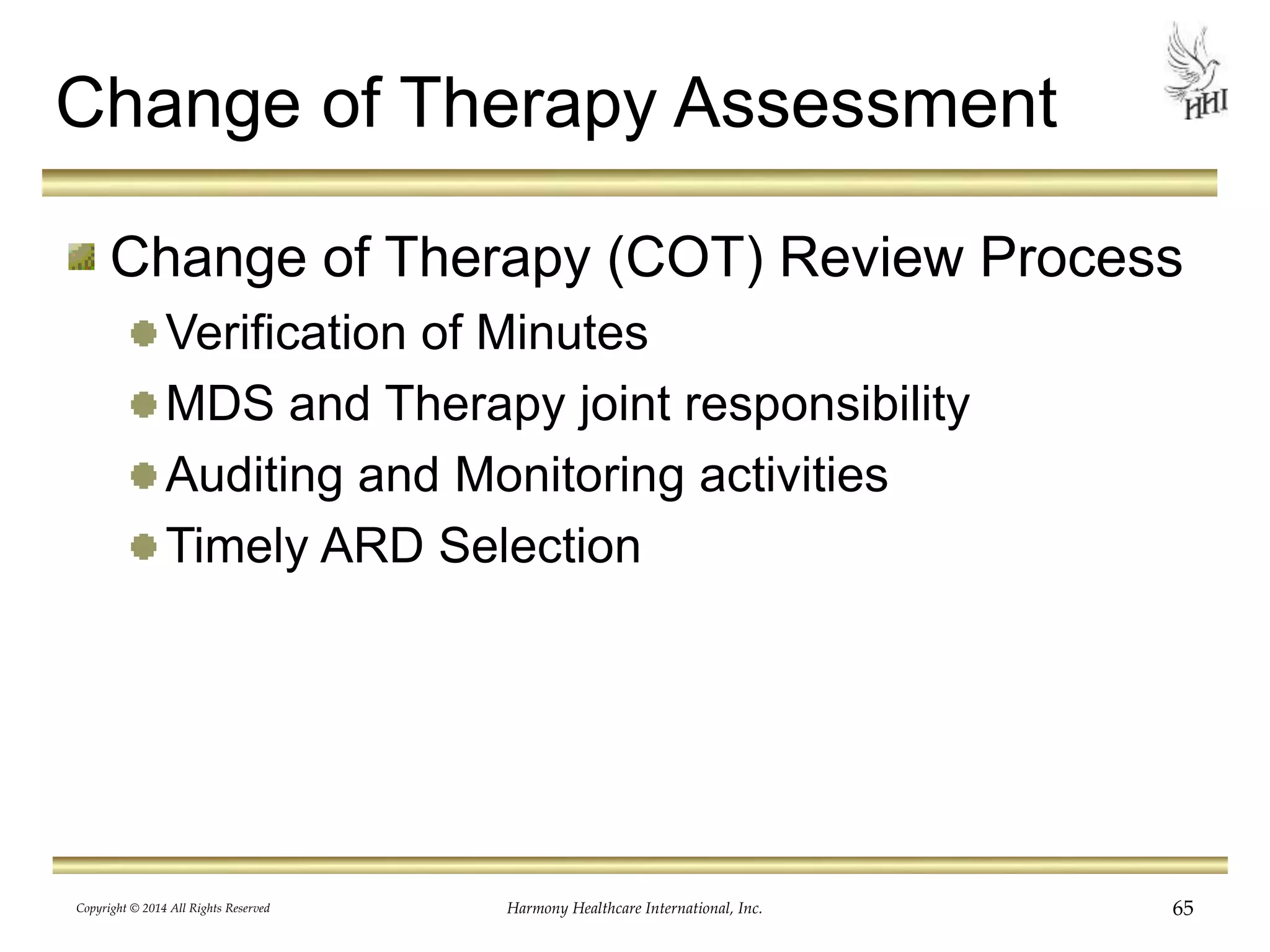 Change of Therapy Assessment 
Change of Therapy (COT) Review Process 
Verification of Minutes 
MDS and Therapy joint responsibility 
Auditing and Monitoring activities 
Timely ARD Selection 
Copyright © 2014 All Rights Reserved Harmony Healthcare International, Inc. 65 
 