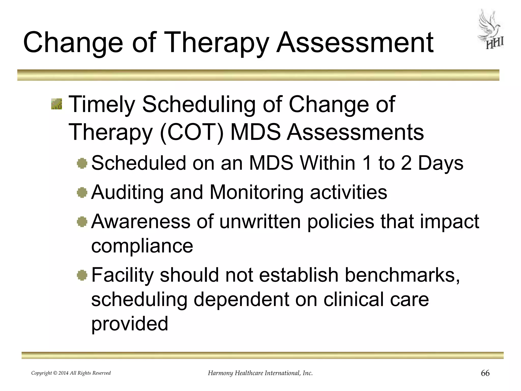 Change of Therapy Assessment 
Timely Scheduling of Change of 
Therapy (COT) MDS Assessments 
Scheduled on an MDS Within 1 to 2 Days 
Auditing and Monitoring activities 
Awareness of unwritten policies that impact 
compliance 
Facility should not establish benchmarks, 
scheduling dependent on clinical care 
provided 
Copyright © 2014 All Rights Reserved Harmony Healthcare International, Inc. 66 
 