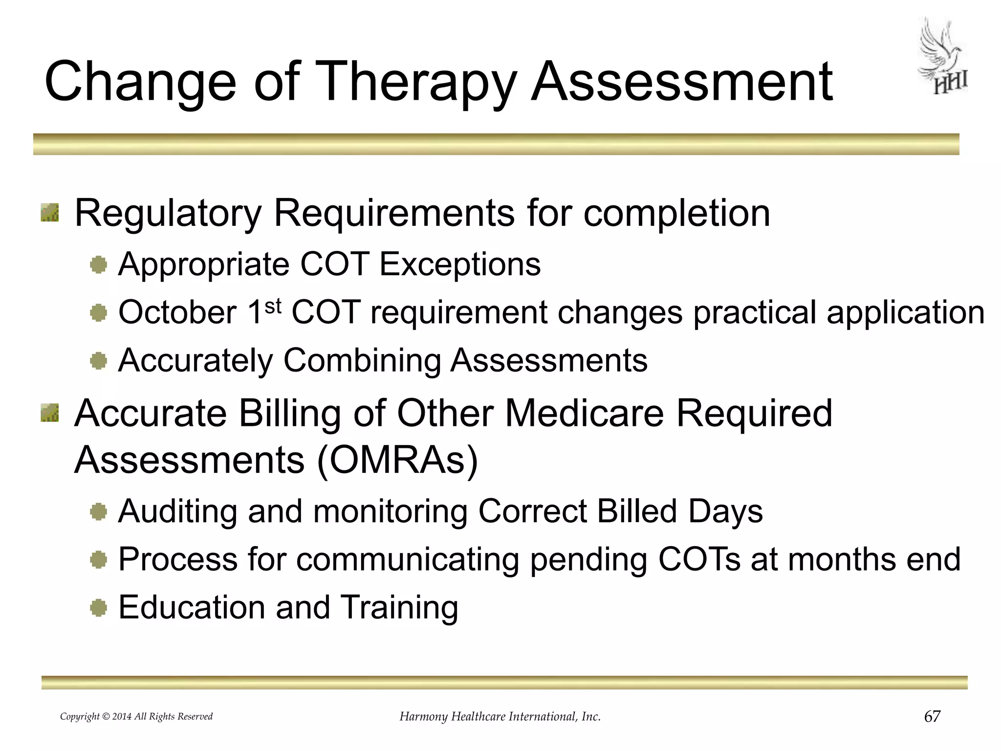 Change of Therapy Assessment 
Regulatory Requirements for completion 
Appropriate COT Exceptions 
October 1st COT requirement changes practical application 
Accurately Combining Assessments 
Accurate Billing of Other Medicare Required 
Assessments (OMRAs) 
Auditing and monitoring Correct Billed Days 
Process for communicating pending COTs at months end 
Education and Training 
Copyright © 2014 All Rights Reserved Harmony Healthcare International, Inc. 67 
 