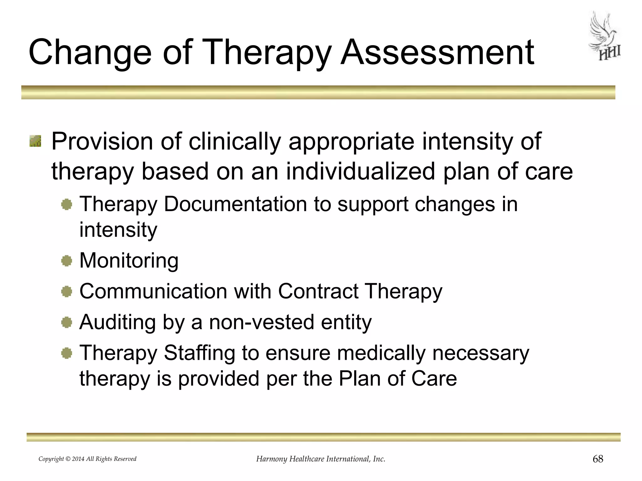 Change of Therapy Assessment 
Provision of clinically appropriate intensity of 
therapy based on an individualized plan of care 
Therapy Documentation to support changes in 
intensity 
Monitoring 
Communication with Contract Therapy 
Auditing by a non-vested entity 
Therapy Staffing to ensure medically necessary 
therapy is provided per the Plan of Care 
Copyright © 2014 All Rights Reserved Harmony Healthcare International, Inc. 68 
 