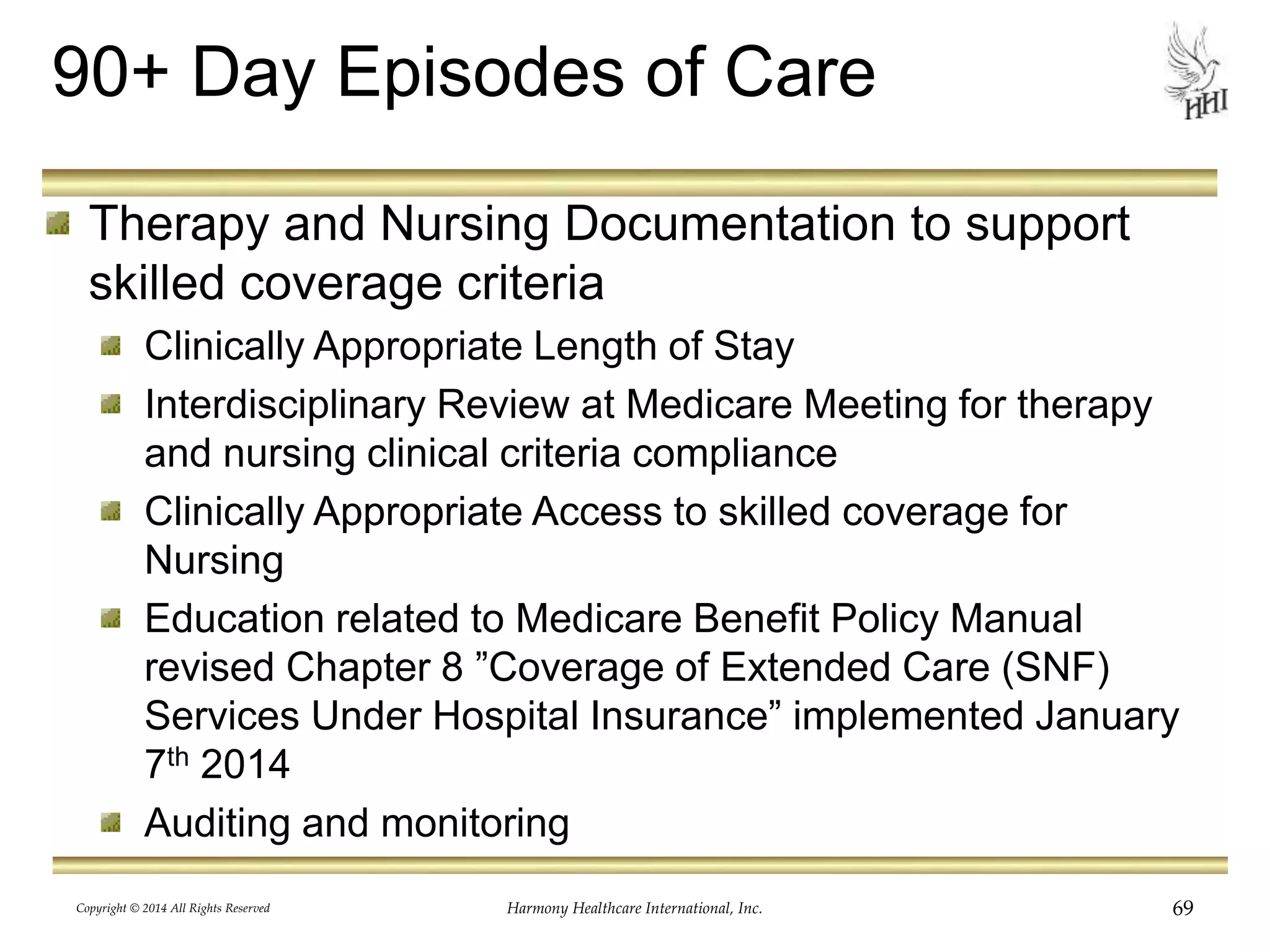 90+ Day Episodes of Care 
Therapy and Nursing Documentation to support 
skilled coverage criteria 
Clinically Appropriate Length of Stay 
Interdisciplinary Review at Medicare Meeting for therapy 
and nursing clinical criteria compliance 
Clinically Appropriate Access to skilled coverage for 
Nursing 
Education related to Medicare Benefit Policy Manual 
revised Chapter 8 ”Coverage of Extended Care (SNF) 
Services Under Hospital Insurance” implemented January 
7th 2014 
Auditing and monitoring 
Copyright © 2014 All Rights Reserved Harmony Healthcare International, Inc. 69 
 