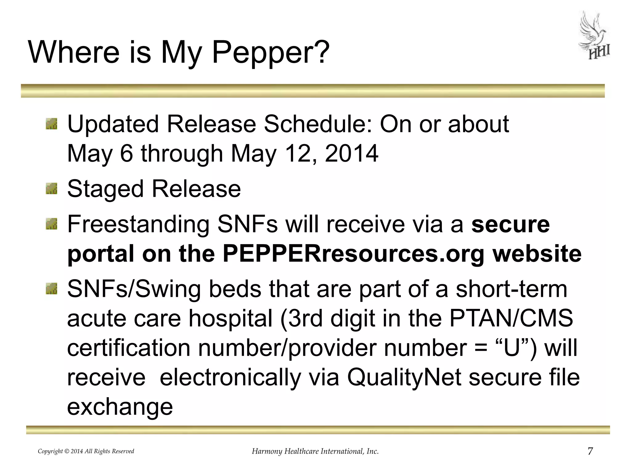 Where is My Pepper? 
Updated Release Schedule: On or about 
May 6 through May 12, 2014 
Staged Release 
Freestanding SNFs will receive via a secure 
portal on the PEPPERresources.org website 
SNFs/Swing beds that are part of a short-term 
acute care hospital (3rd digit in the PTAN/CMS 
certification number/provider number = “U”) will 
receive electronically via QualityNet secure file 
exchange 
Copyright © 2014 All Rights Reserved Harmony Healthcare International, Inc. 7 
 