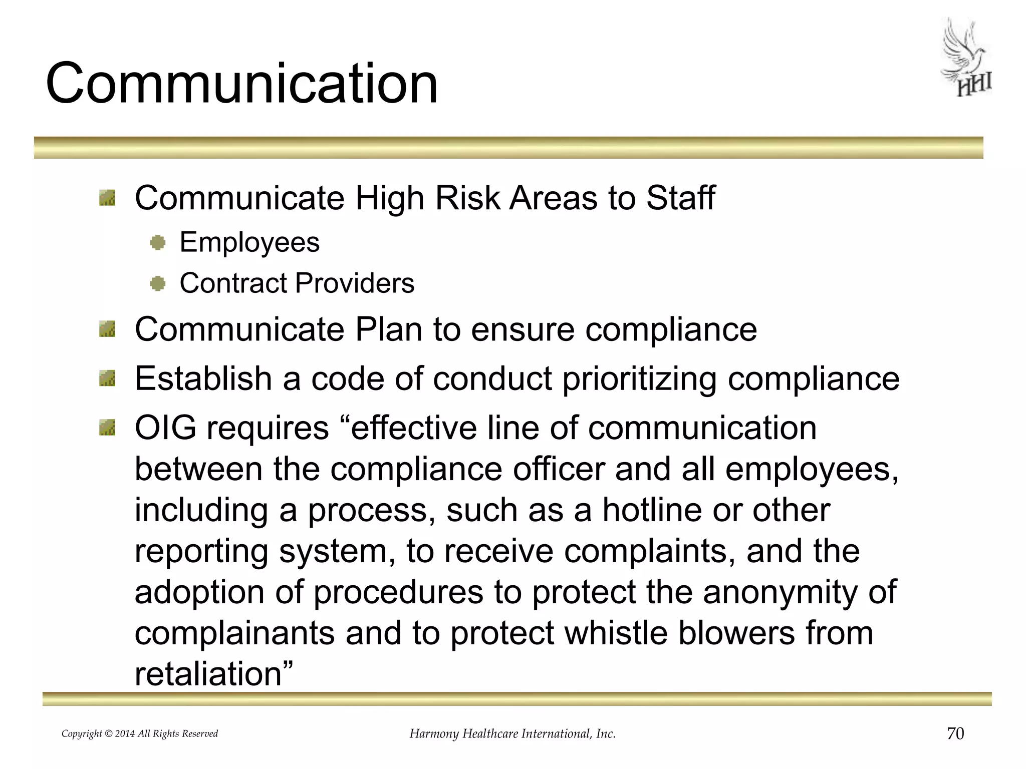 Communication 
Communicate High Risk Areas to Staff 
Employees 
Contract Providers 
Communicate Plan to ensure compliance 
Establish a code of conduct prioritizing compliance 
OIG requires “effective line of communication 
between the compliance officer and all employees, 
including a process, such as a hotline or other 
reporting system, to receive complaints, and the 
adoption of procedures to protect the anonymity of 
complainants and to protect whistle blowers from 
retaliation” 
Copyright © 2014 All Rights Reserved Harmony Healthcare International, Inc. 70 
 