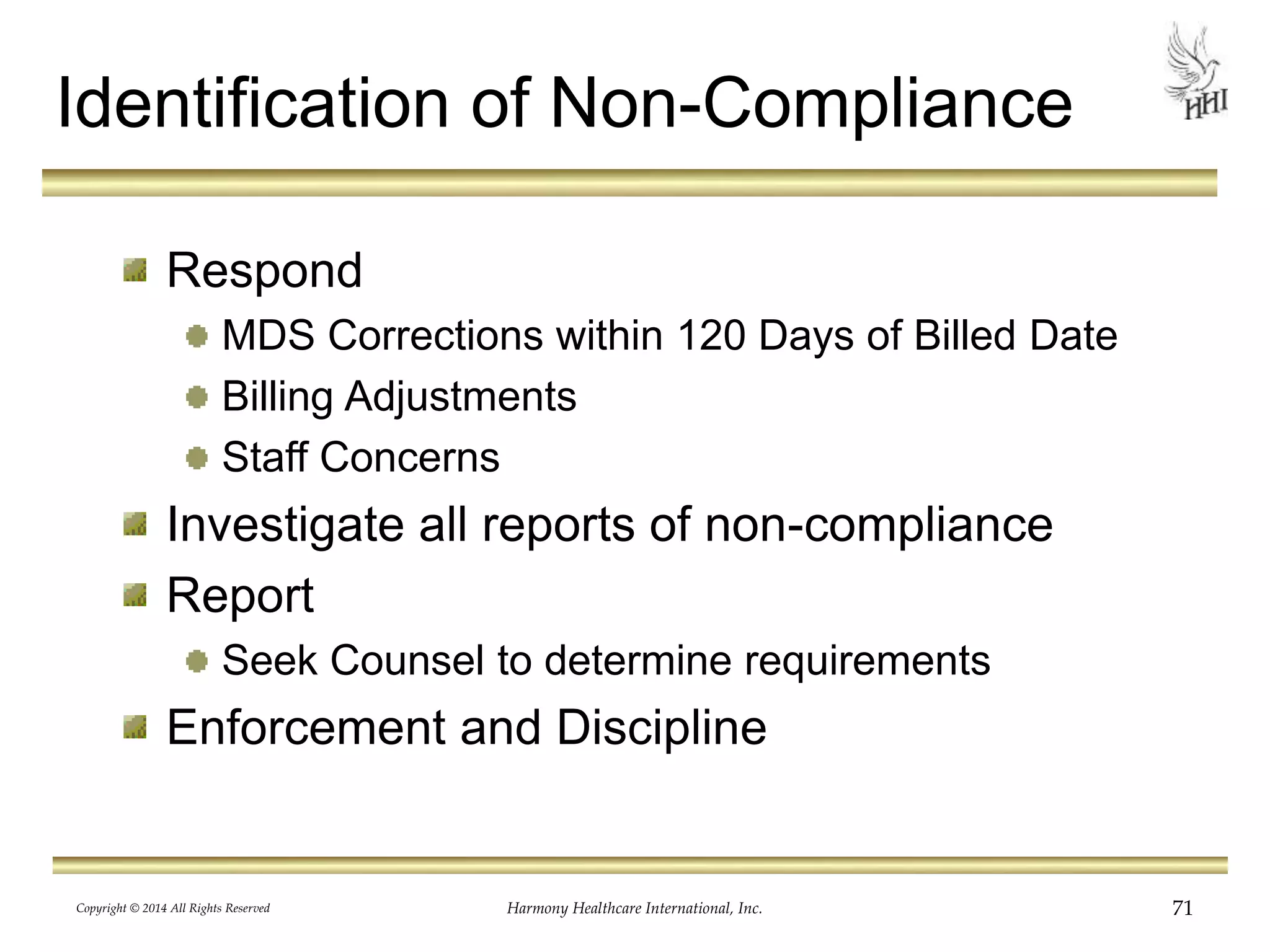 Identification of Non-Compliance 
Respond 
MDS Corrections within 120 Days of Billed Date 
Billing Adjustments 
Staff Concerns 
Investigate all reports of non-compliance 
Report 
Seek Counsel to determine requirements 
Enforcement and Discipline 
Copyright © 2014 All Rights Reserved Harmony Healthcare International, Inc. 71 
 