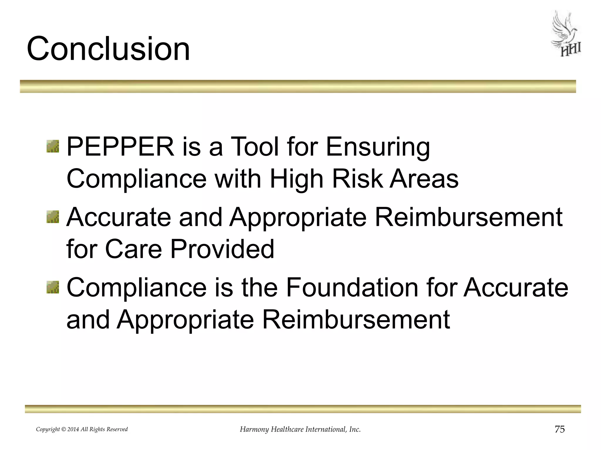 Conclusion 
PEPPER is a Tool for Ensuring 
Compliance with High Risk Areas 
Accurate and Appropriate Reimbursement 
for Care Provided 
Compliance is the Foundation for Accurate 
and Appropriate Reimbursement 
Copyright © 2014 All Rights Reserved Harmony Healthcare International, Inc. 75 
 