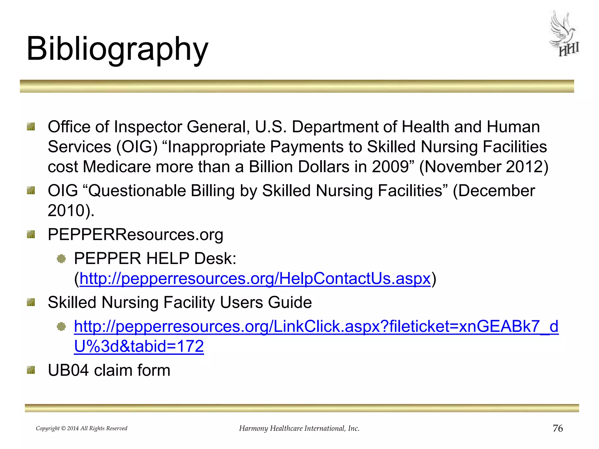 Bibliography 
Office of Inspector General, U.S. Department of Health and Human 
Services (OIG) “Inappropriate Payments to Skilled Nursing Facilities 
cost Medicare more than a Billion Dollars in 2009” (November 2012) 
OIG “Questionable Billing by Skilled Nursing Facilities” (December 
2010). 
PEPPERResources.org 
PEPPER HELP Desk: 
(http://pepperresources.org/HelpContactUs.aspx) 
Skilled Nursing Facility Users Guide 
http://pepperresources.org/LinkClick.aspx?fileticket=xnGEABk7_d 
U%3d&tabid=172 
UB04 claim form 
Copyright © 2014 All Rights Reserved Harmony Healthcare International, Inc. 76 
 