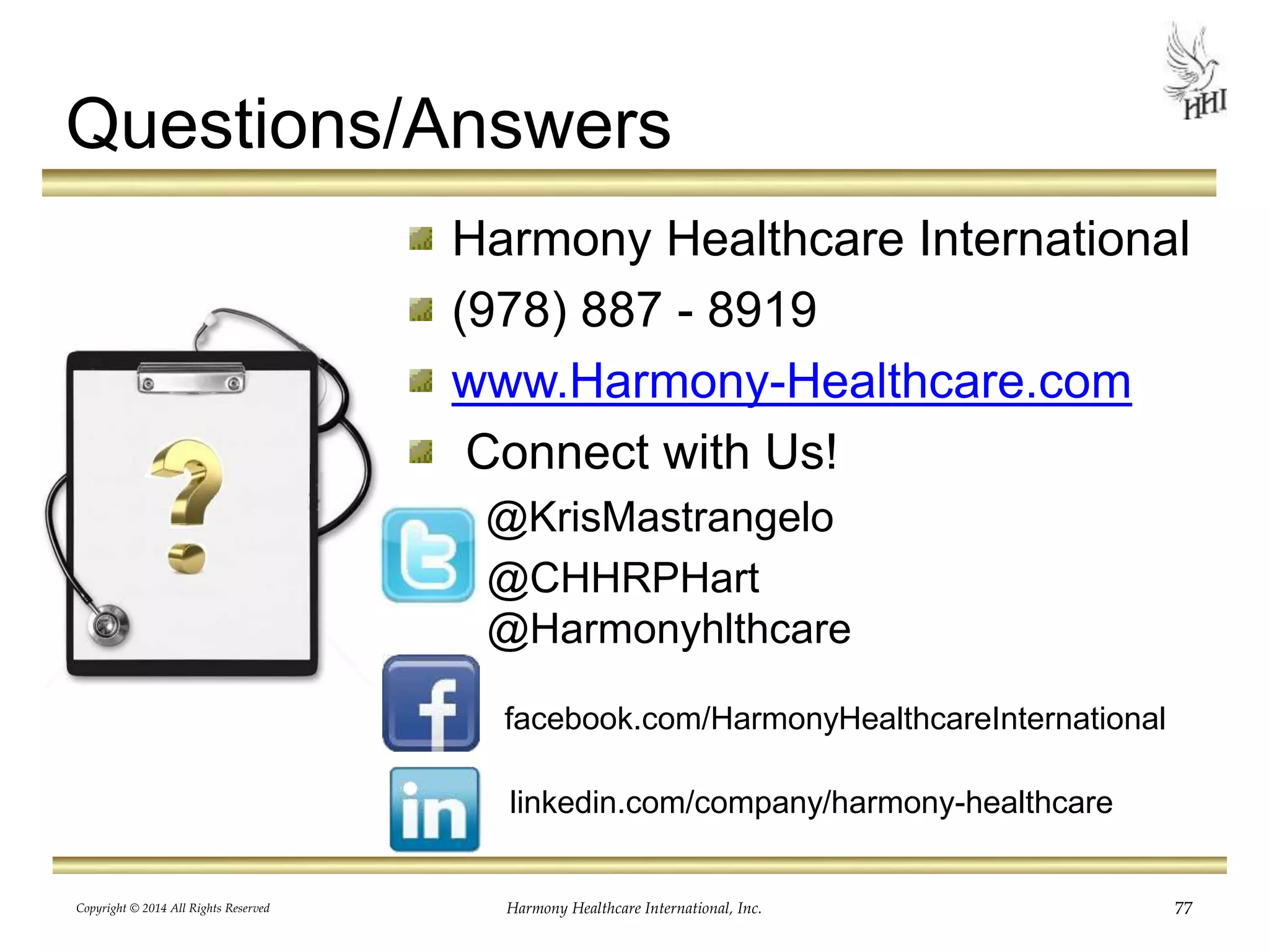 Questions/Answers 
Harmony Healthcare International 
(978) 887 - 8919 
www.Harmony-Healthcare.com 
Connect with Us! 
@KrisMastrangelo 
@CHHRPHart 
@Harmonyhlthcare 
facebook.com/HarmonyHealthcareInternational 
linkedin.com/company/harmony-healthcare 
Copyright © 2014 All Rights Reserved Harmony Healthcare International, Inc. 77 
 