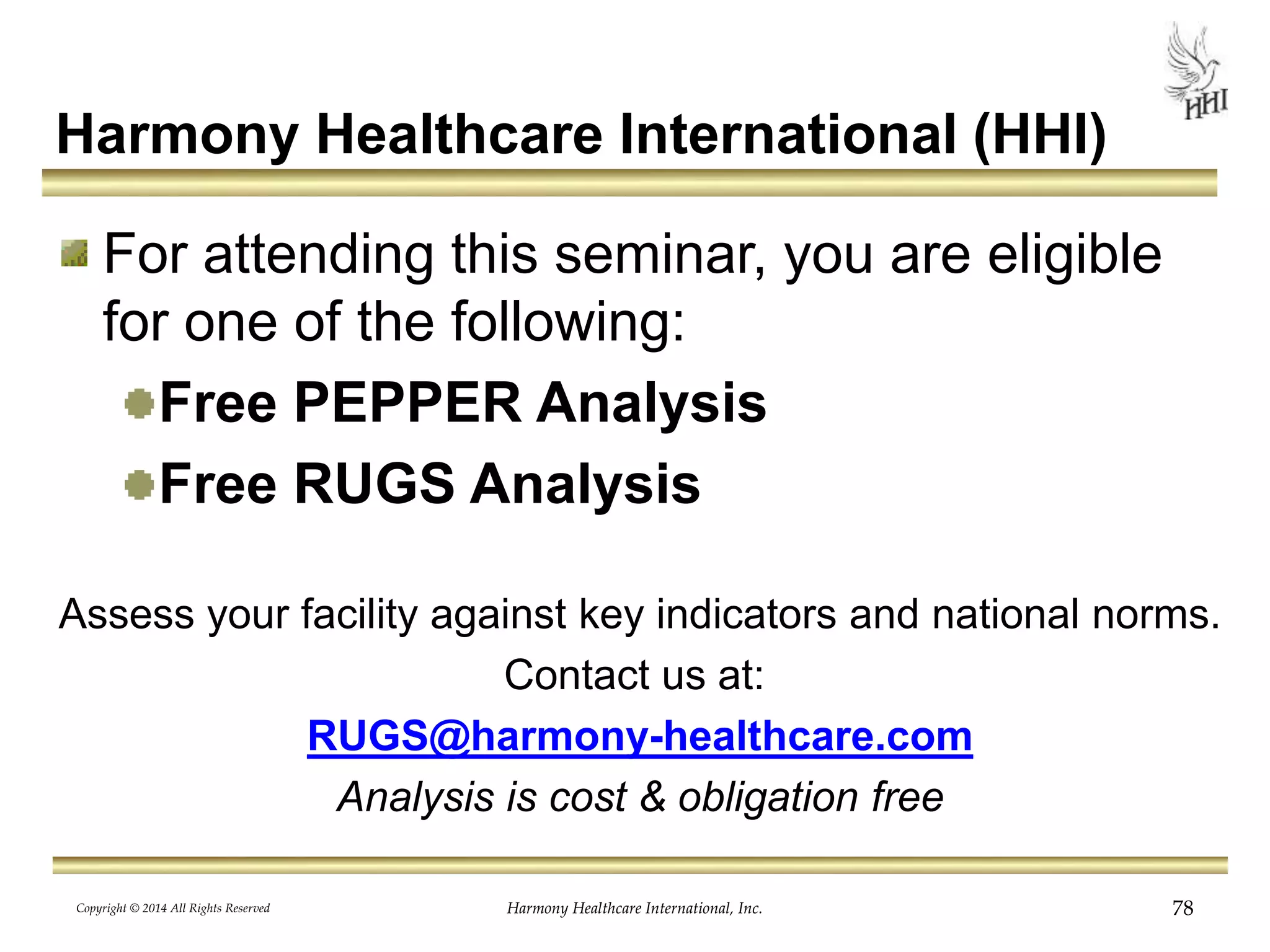 Harmony Healthcare International (HHI) 
For attending this seminar, you are eligible 
for one of the following: 
Free PEPPER Analysis 
Free RUGS Analysis 
Assess your facility against key indicators and national norms. 
Contact us at: 
RUGS@harmony-healthcare.com 
Analysis is cost & obligation free 
Harmony Copyright © 2014 All Rights Reserved Healthcare International, Inc. 78 
 