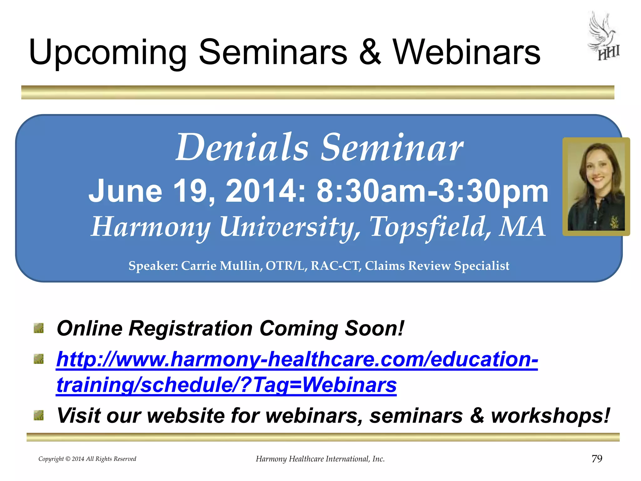 Upcoming Seminars & Webinars 
Denials Seminar 
June 19, 2014: 8:30am-3:30pm 
Harmony University, Topsfield, MA 
Speaker: Carrie Mullin, OTR/L, RAC-CT, Claims Review Specialist 
Copyright © 2014 All Rights Reserved Harmony Healthcare International, Inc. 
79 
Online Registration Coming Soon! 
http://www.harmony-healthcare.com/education-training/ 
schedule/?Tag=Webinars 
Visit our website for webinars, seminars & workshops! 
 