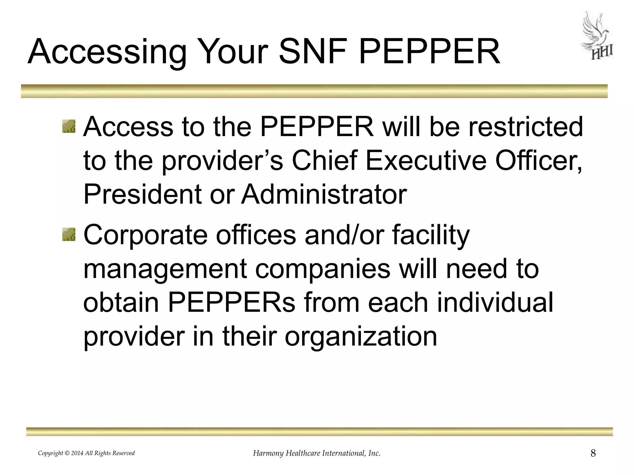 Accessing Your SNF PEPPER 
Access to the PEPPER will be restricted 
to the provider’s Chief Executive Officer, 
President or Administrator 
Corporate offices and/or facility 
management companies will need to 
obtain PEPPERs from each individual 
provider in their organization 
Copyright © 2014 All Rights Reserved Harmony Healthcare International, Inc. 8 
 
