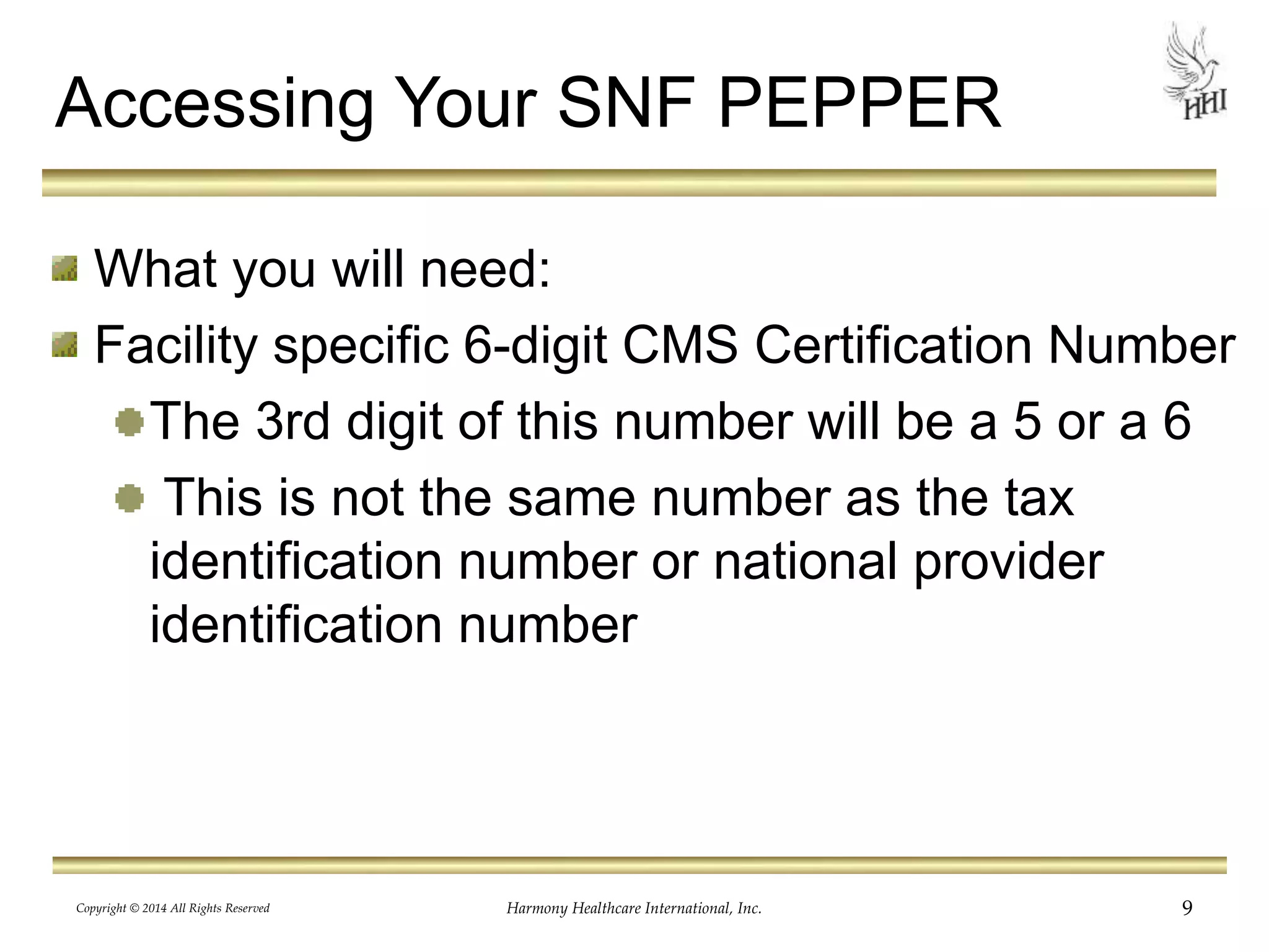 Accessing Your SNF PEPPER 
What you will need: 
Facility specific 6-digit CMS Certification Number 
The 3rd digit of this number will be a 5 or a 6 
This is not the same number as the tax 
identification number or national provider 
identification number 
Copyright © 2014 All Rights Reserved Harmony Healthcare International, Inc. 9 
 