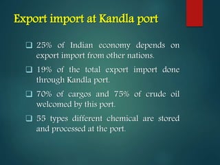 Export import at Kandla port
 25% of Indian economy depends on
export import from other nations.
 19% of the total export import done
through Kandla port.
 70% of cargos and 75% of crude oil
welcomed by this port.
 55 types different chemical are stored
and processed at the port.
 