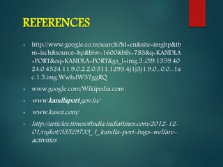REFERENCES
• http://www.google.co.in/search?hl=en&site=imghp&tb
m=isch&source=hp&biw=1600&bih=783&q=KANDLA
+PORT&oq=KANDLA+PORT&gs_l=img.3..0l9.1359.40
24.0.4524.11.9.0.2.2.0.311.1293.4j1j3j1.9.0...0.0...1a
c.1.5.img.WwhdW37ggRQ
• www.google.com/Wikipedia.com
• www.kandlaport.gov.in/
• www.kasez.com/
• http://articles.timesofindia.indiatimes.com/2012-12-
01/rajkot/35529733_1_kandla-port-bags-welfare-
activities
 