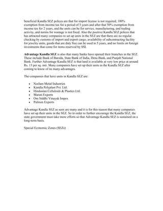 beneficial Kandla SEZ polices are that for import license is not required, 100%
exemption from income tax for a period of 5 years and after that 50% exemption from
income tax for 2 years, and the units can be for service, manufacturing, and trading
activity, and norms for wastage is not fixed. Also the positive Kandla SEZ polices that
has attracted many companies to set up units in the SEZ are that there are no regular
checking by customs of import and export cargo, availability of subcontracting facility
for jewelry units, goods that are duty free can be used in 5 years, and no limits on foreign
investments that come for items reserved by SSI.

Advantage Kandla SEZ is also that many banks have opened their branches in the SEZ.
These include Bank of Baroda, State Bank of India, Dena Bank, and Punjab National
Bank. Further Advantage Kandla SEZ is that land is available at very low price at around
Rs. 13 per sq. mtr. Many companies have set up their units in the Kandla SEZ after
coming to know of its many advantages.

The companies that have units in Kandla SEZ are:

   •   Neelam Metal Industries
   •   Kandla Polyplast Pvt. Ltd.
   •   Hindustan Celluloids & Plastics Ltd.
   •   Maruti Exports
   •   Om Siddhi Vinayak Impex
   •   Palmon Exports

Advantage Kandla SEZ as seen are many and it is for this reason that many companies
have set up their units in the SEZ. So in order to further encourage the Kandla SEZ, the
state government must take more efforts so that Advantage Kandla SEZ is sustained on a
long-term basis.

Special Economic Zones (SEZs)
 