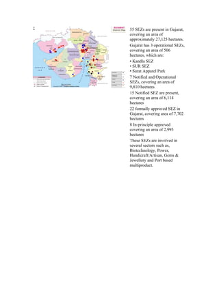55 SEZs are present in Gujarat,
covering an area of
approximately 27,125 hectares.
Gujarat has 3 operational SEZs,
covering an area of 506
hectares, which are:
• Kandla SEZ
• SUR SEZ
• Surat Apparel Park
7 Notified and Operational
SEZs, covering an area of
9,810 hectares
15 Notified SEZ are present,
covering an area of 6,114
hectares
22 formally approved SEZ in
Gujarat, covering area of 7,702
hectares
8 In-principle approved
covering an area of 2,993
hectares
These SEZs are involved in
several sectors such as,
Biotechnology, Power,
Handicraft/Artisan, Gems &
Jewellery and Port based
multiproduct.
 