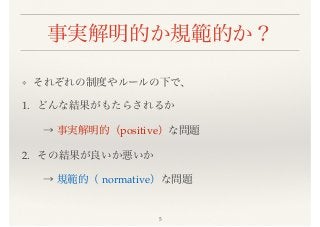 事実解明的か規範的か？
❖ それぞれの制度やルールの下で、
1. どんな結果がもたらされるか
  → 事実解明的（positive）な問題
2. その結果が良いか悪いか
  → 規範的（ normative）な問題
5
 