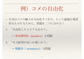 例）コメの自由化
❖ 日本はコメの輸入を自由化すべきか、という議論を建設
的なものするために、問題を二つに分ける！
1. 「自由化したらどうなるか？」
  → 事実解明的（positive）な問題
2. 「その結果が良いか悪いか？」
  → 規範的（ normative）な問題
6
 
