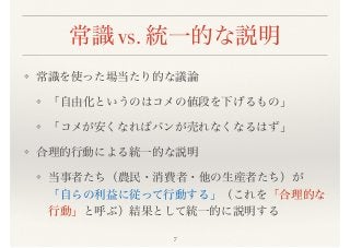 常識 vs. 統一的な説明
❖ 常識を使った場当たり的な議論
❖ 「自由化というのはコメの値段を下げるもの」
❖ 「コメが安くなればパンが売れなくなるはず」
❖ 合理的行動による統一的な説明
❖ 当事者たち（農民・消費者・他の生産者たち）が
「自らの利益に従って行動する」（これを「合理的な
行動」と呼ぶ）結果として統一的に説明する
7
 