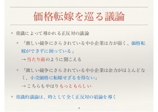 価格転嫁を巡る議論
❖ 常識によって導かれる正反対の議論
❖ 「激しい競争にさらされている中小企業は力が弱く、価格転
嫁ができずに困っている」 
→ 当たり前のように聞こえる
❖ 「激しい競争にさらされている中小企業は余力がほとんどな
く、小売価格に転嫁せざるを得ない」 
→ こちらもやはりもっともらしい
❖ 常識的議論は、時として全く正反対の結論を導く
8
 