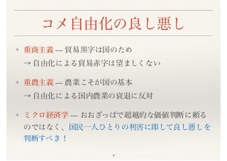 コメ自由化の良し悪し
❖ 重商主義 — 貿易黒字は国のため 
→ 自由化による貿易赤字は望ましくない
❖ 重農主義 — 農業こそが国の基本 
→ 自由化による国内農業の衰退に反対
❖ ミクロ経済学 — おおざっぱで超越的な価値判断に頼る
のではなく、国民一人ひとりの利害に即して良し悪しを
判断すべき！
9
 